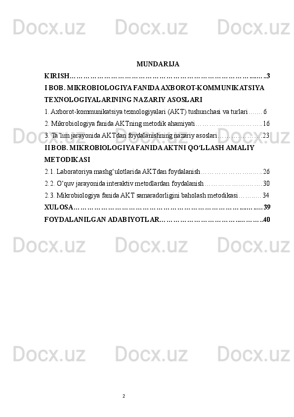 2 MUNDARIJA
KIRISH ……………………………………………………………………....…..3
I BOB. MIKROBIOLOGIYA FANIDA AXBOROT-KOMMUNIKATSIYA 
TEXNOLOGIYALARINING NAZARIY ASOSLARI
1. Axborot-kommunikatsiya texnologiyalari (AKT) tushunchasi va turlari ….…6
2. Mikrobiologiya fanida AKTning metodik ahamiyati ……………….………..16
3. Ta’lim jarayonida AKTdan foydalanishning nazariy asoslari ……….……….23
II BOB. MIKROBIOLOGIYA FANIDA AKTNI QO‘LLASH AMALIY 
METODIKASI
2. 1. Laboratoriya mashg‘ulotlarida AKTdan foydalanish …………………..…..26
2. 2. O‘quv jarayonida interaktiv metodlardan foydalanish ……………….…….30
2. 3. Mikrobiologiya fanida AKT samaradorligini baholash metodikasi ……..…34
XULOSA ………………………………………………………………....…..…39
FOYDALANILGAN ADABIYOTLAR ……………………………..………..40 