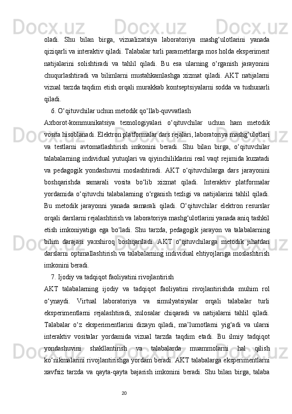 20oladi.   Shu   bilan   birga,   vizualizatsiya   laboratoriya   mashg‘ulotlarini   yanada
qiziqarli va interaktiv qiladi. Talabalar turli parametrlarga mos holda eksperiment
natijalarini   solishtiradi   va   tahlil   qiladi.   Bu   esa   ularning   o‘rganish   jarayonini
chuqurlashtiradi   va   bilimlarni   mustahkamlashga   xizmat   qiladi.   AKT   natijalarni
vizual tarzda taqdim etish orqali murakkab kontseptsiyalarni sodda va tushunarli
qiladi.
6. O‘qituvchilar uchun metodik qo‘llab-quvvatlash
Axborot-kommunikatsiya   texnologiyalari   o‘qituvchilar   uchun   ham   metodik
vosita hisoblanadi. Elektron platformalar dars rejalari, laboratoriya mashg‘ulotlari
va   testlarni   avtomatlashtirish   imkonini   beradi.   Shu   bilan   birga,   o‘qituvchilar
talabalarning individual yutuqlari va qiyinchiliklarini real vaqt rejimida kuzatadi
va   pedagogik   yondashuvni   moslashtiradi.   AKT   o‘qituvchilarga   dars   jarayonini
boshqarishda   samarali   vosita   bo‘lib   xizmat   qiladi.   Interaktiv   platformalar
yordamida   o‘qituvchi   talabalarning   o‘rganish   tezligi   va   natijalarini   tahlil   qiladi.
Bu   metodik   jarayonni   yanada   samarali   qiladi.   O‘qituvchilar   elektron   resurslar
orqali darslarni rejalashtirish va laboratoriya mashg‘ulotlarini yanada aniq tashkil
etish   imkoniyatiga   ega   bo‘ladi.   Shu   tarzda,   pedagogik   jarayon   va   talabalarning
bilim   darajasi   yaxshiroq   boshqariladi.   AKT   o‘qituvchilarga   metodik   jihatdan
darslarni optimallashtirish va talabalarning individual ehtiyojlariga moslashtirish
imkonini beradi.
7. Ijodiy va tadqiqot faoliyatini rivojlantirish
AKT   talabalarning   ijodiy   va   tadqiqot   faoliyatini   rivojlantirishda   muhim   rol
o‘ynaydi.   Virtual   laboratoriya   va   simulyatsiyalar   orqali   talabalar   turli
eksperimentlarni   rejalashtiradi,   xulosalar   chiqaradi   va   natijalarni   tahlil   qiladi.
Talabalar   o‘z   eksperimentlarini   dizayn   qiladi,   ma’lumotlarni   yig‘adi   va   ularni
interaktiv   vositalar   yordamida   vizual   tarzda   taqdim   etadi.   Bu   ilmiy   tadqiqot
yondashuvini   shakllantirish   va   talabalarda   muammolarni   hal   qilish
ko‘nikmalarini rivojlantirishga yordam beradi. AKT talabalarga eksperimentlarni
xavfsiz   tarzda   va   qayta-qayta   bajarish   imkonini   beradi.   Shu   bilan   birga,   talaba 