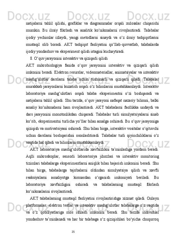 21natijalarni   tahlil   qilishi,   grafiklar   va   diagrammalar   orqali   xulosalar   chiqarishi
mumkin.   Bu   ilmiy   fikrlash   va   analitik   ko‘nikmalarni   rivojlantiradi.   Talabalar
ijodiy   yechimlar   izlaydi,   yangi   metodlarni   sinaydi   va   o‘z   ilmiy   tadqiqotlarini
mustaqil   olib   boradi.   AKT   tadqiqot   faoliyatini   qo‘llab-quvvatlab,   talabalarda
ijodiy yondashuv va eksperiment qilish istagini kuchaytiradi.
8. O‘quv jarayonini interaktiv va qiziqarli qilish
AKT   mikrobiologiya   fanida   o‘quv   jarayonini   interaktiv   va   qiziqarli   qilish
imkonini beradi. Elektron resurslar, videomateriallar, animatsiyalar  va interaktiv
mashg‘ulotlar   darslarni   talaba   uchun   tushunarli   va   qiziqarli   qiladi.   Talabalar
murakkab jarayonlarni kuzatish orqali o‘z bilimlarini mustahkamlaydi. Interaktiv
laboratoriya   mashg‘ulotlari   orqali   talaba   eksperimentni   o‘zi   boshqaradi   va
natijalarni tahlil qiladi. Shu tarzda, o‘quv jarayoni nafaqat nazariy bilimni, balki
amaliy   ko‘nikmalarni   ham   rivojlantiradi.   AKT   talabalarni   faollikka   undaydi   va
dars   jarayonini   monotonlikdan   chiqaradi.   Talabalar   turli   simulyatsiyalarni   sinab
ko‘rib, eksperimentni turlicha yo‘llar bilan amalga oshiradi. Bu o‘quv jarayoniga
qiziqish va motivatsiyani oshiradi. Shu bilan birga, interaktiv vositalar o‘qituvchi
uchun   darslarni   boshqarishni   osonlashtiradi.   Talabalar   turli   qiyinchiliklarni   o‘z
vaqtida hal qiladi va bilimlarni mustahkamlaydi.
AKT   laboratoriya   mashg‘ulotlarida   xavfsizlikni   ta’minlashga   yordam   beradi.
Aqlli   mikroskoplar,   sensorli   laboratoriya   jihozlari   va   interaktiv   monitoring
tizimlari talabalarga eksperimentlarni aniqlik bilan bajarish imkonini beradi. Shu
bilan   birga,   talabalarga   tajribalarni   oldindan   simulyatsiya   qilish   va   xavfli
reaksiyalarni   amaliyotga   kirmasdan   o‘rganish   imkoniyati   beriladi.   Bu
laboratoriya   xavfsizligini   oshiradi   va   talabalarning   mustaqil   fikrlash
ko‘nikmalarini rivojlantiradi.
AKT   talabalarning   mustaqil   faoliyatini   rivojlantirishga   xizmat   qiladi.   Onlayn
platformalar,   elektron   testlar   va   interaktiv   mashg‘ulotlar   talabalarga   o‘z   vaqtida
va   o‘z   qobiliyatlariga   mos   ishlash   imkonini   beradi.   Shu   tarzda   individual
yondashuv   ta’minlanadi   va   har   bir   talabaga   o‘z   qiziqishlari   bo‘yicha   chuqurroq 
