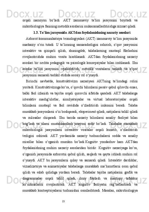 23orqali   namoyon   bo‘ladi.   AKT   zamonaviy   ta’lim   jarayonini   boyitadi   va
mikrobiologiya fanining metodik asoslarini mukammallashtirishga xizmat qiladi.
1. 3. Ta’lim jarayonida AKTdan foydalanishning nazariy asoslari
Axborot-kommunikatsiya texnologiyalari  (AKT)  zamonaviy ta’lim  jarayonida
markaziy   o‘rin   tutadi.   U   ta’limning   samaradorligini   oshirish,   o‘quv   jarayonini
interaktiv   va   qiziqarli   qilish,   shuningdek,   talabalarning   mustaqil   fikrlashini
rivojlantirishda   muhim   vosita   hisoblanadi.   AKTdan   foydalanishning   nazariy
asoslari   bir   nechta   pedagogik   va   psixologik   konsepsiyalar   bilan   izohlanadi.   Shu
asoslar   ta’lim   jarayonini   rejalashtirish,   metodik   vositalarni   tanlash   va   o‘quv
jarayonini samarali tashkil etishda asosiy rol o‘ynaydi.
Birinchi   navbatda,   konstruktivizm   nazariyasi   AKTning   ta’limdagi   rolini
yoritadi. Konstruktivizmga ko‘ra, o‘quvchi bilimlarni passiv qabul qiluvchi emas,
balki   faol   izlanish   va   tajriba   orqali   quruvchi   sifatida   qaraladi.   AKT   talabalarga
interaktiv   mashg‘ulotlar,   simulyatsiyalar   va   virtual   laboratoriyalar   orqali
bilimlarni   mustaqil   va   faol   ravishda   o‘zlashtirish   imkonini   beradi.   Talaba
murakkab jarayonlarni o‘zi boshqaradi, eksperiment qiladi, natijalarni tahlil qiladi
va   xulosalar   chiqaradi.   Shu   tarzda   nazariy   bilimlarni   amaliy   faoliyat   bilan
bog‘lash   va   ularni   mustahkamlash   jarayoni   sodir   bo‘ladi.   Talabalar   murakkab
mikrobiologik   jarayonlarni   interaktiv   vositalar   orqali   kuzatib,   o‘zlashtirish
tezligini   oshiradi.   AKT   yordamida   nazariy   tushunchalarni   sodda   va   amaliy
misollar   bilan   o‘rganish   mumkin   bo‘ladi.Kognitiv   yondashuv   ham   AKTdan
foydalanishning   muhim   nazariy   asoslaridan   biridir.   Kognitiv   nazariyaga   ko‘ra,
o‘rganish  jarayonida axborotni   qabul  qilish,  saqlash   va qayta  ishlash   muhim   rol
o‘ynaydi.   AKT   bu   jarayonlarni   qulay   va   samarali   qiladi.   Interaktiv   darsliklar,
vizualizatsiya   va   animatsiyalar   talabalarga   murakkab   ma’lumotlarni   oson   qabul
qilish   va   eslab   qolishga   yordam   beradi.   Talabalar   tajriba   natijalarini   grafik   va
diagrammalar   orqali   tahlil   qiladi,   ilmiy   fikrlash   va   mantiqiy   tafakkur
ko‘nikmalarini   rivojlantiradi.   AKT   kognitiv   faoliyatni   rag‘batlantiradi   va
murakkab  kontseptsiyalarni  tushunishni  osonlashtiradi.  Masalan,  mikrobiologiya 