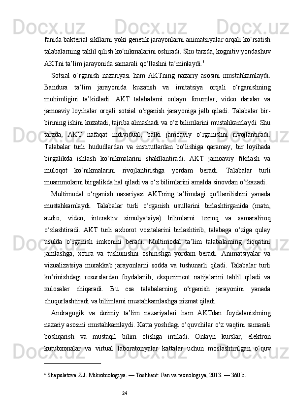 24fanida bakterial sikllarni yoki genetik jarayonlarni animatsiyalar orqali ko‘rsatish
talabalarning tahlil qilish ko‘nikmalarini oshiradi. Shu tarzda, kognitiv yondashuv
AKTni ta’lim jarayonida samarali qo‘llashni ta’minlaydi. 6
Sotsial   o‘rganish   nazariyasi   ham   AKTning   nazariy   asosini   mustahkamlaydi.
Bandura   ta’lim   jarayonida   kuzatish   va   imitatsiya   orqali   o‘rganishning
muhimligini   ta’kidladi.   AKT   talabalarni   onlayn   forumlar,   video   darslar   va
jamoaviy   loyihalar   orqali   sotsial   o‘rganish   jarayoniga   jalb   qiladi.   Talabalar   bir-
birining ishini kuzatadi, tajriba almashadi va o‘z bilimlarini mustahkamlaydi. Shu
tarzda,   AKT   nafaqat   individual,   balki   jamoaviy   o‘rganishni   rivojlantiradi.
Talabalar   turli   hududlardan   va   institutlardan   bo‘lishiga   qaramay,   bir   loyihada
birgalikda   ishlash   ko‘nikmalarini   shakllantiradi.   AKT   jamoaviy   fikrlash   va
muloqot   ko‘nikmalarini   rivojlantirishga   yordam   beradi.   Talabalar   turli
muammolarni birgalikda hal qiladi va o‘z bilimlarini amalda sinovdan o‘tkazadi.
Multimodal   o‘rganish   nazariyasi   AKTning   ta’limdagi   qo‘llanilishini   yanada
mustahkamlaydi.   Talabalar   turli   o‘rganish   usullarini   birlashtirganida   (matn,
audio,   video,   interaktiv   simulyatsiya)   bilimlarni   tezroq   va   samaraliroq
o‘zlashtiradi.   AKT   turli   axborot   vositalarini   birlashtirib,   talabaga   o‘ziga   qulay
usulda   o‘rganish   imkonini   beradi.   Multimodal   ta’lim   talabalarning   diqqatini
jamlashga,   xotira   va   tushunishni   oshirishga   yordam   beradi.   Animatsiyalar   va
vizualizatsiya   murakkab   jarayonlarni   sodda   va   tushunarli   qiladi.   Talabalar   turli
ko‘rinishdagi   resurslardan   foydalanib,   eksperiment   natijalarini   tahlil   qiladi   va
xulosalar   chiqaradi.   Bu   esa   talabalarning   o‘rganish   jarayonini   yanada
chuqurlashtiradi va bilimlarni mustahkamlashga xizmat qiladi.
Andragogik   va   doimiy   ta’lim   nazariyalari   ham   AKTdan   foydalanishning
nazariy asosini mustahkamlaydi. Katta yoshdagi o‘quvchilar o‘z vaqtini samarali
boshqarish   va   mustaqil   bilim   olishga   intiladi.   Onlayn   kurslar,   elektron
kutubxonalar   va   virtual   laboratoriyalar   kattalar   uchun   moslashtirilgan   o‘quv
6
 Shapulatova Z.J. Mikrobiologiya. — Toshkent: Fan va texnologiya, 2013. — 360 b. 