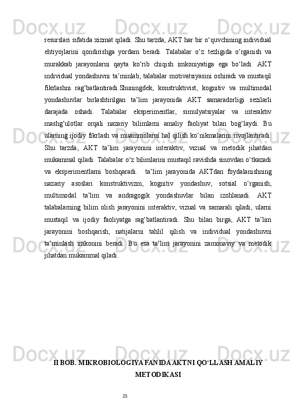25resurslari sifatida xizmat qiladi. Shu tarzda, AKT har bir o‘quvchining individual
ehtiyojlarini   qondirishga   yordam   beradi.   Talabalar   o‘z   tezligida   o‘rganish   va
murakkab   jarayonlarni   qayta   ko‘rib   chiqish   imkoniyatiga   ega   bo‘ladi.   AKT
individual yondashuvni  ta’minlab, talabalar  motivatsiyasini  oshiradi  va mustaqil
fikrlashni   rag‘batlantiradi.Shuningdek,   konstruktivist,   kognitiv   va   multimodal
yondashuvlar   birlashtirilgan   ta’lim   jarayonida   AKT   samaradorligi   sezilarli
darajada   oshadi.   Talabalar   eksperimentlar,   simulyatsiyalar   va   interaktiv
mashg‘ulotlar   orqali   nazariy   bilimlarni   amaliy   faoliyat   bilan   bog‘laydi.   Bu
ularning ijodiy fikrlash va muammolarni hal qilish ko‘nikmalarini rivojlantiradi.
Shu   tarzda,   AKT   ta’lim   jarayonini   interaktiv,   vizual   va   metodik   jihatdan
mukammal qiladi. Talabalar o‘z bilimlarini mustaqil ravishda sinovdan o‘tkazadi
va   eksperimentlarni   boshqaradi.     ta’lim   jarayonida   AKTdan   foydalanishning
nazariy   asoslari   konstruktivizm,   kognitiv   yondashuv,   sotsial   o‘rganish,
multimodal   ta’lim   va   andragogik   yondashuvlar   bilan   izohlanadi.   AKT
talabalarning   bilim   olish   jarayonini   interaktiv,   vizual   va   samarali   qiladi,   ularni
mustaqil   va   ijodiy   faoliyatga   rag‘batlantiradi.   Shu   bilan   birga,   AKT   ta’lim
jarayonini   boshqarish,   natijalarni   tahlil   qilish   va   individual   yondashuvni
ta’minlash   imkonini   beradi.   Bu   esa   ta’lim   jarayonini   zamonaviy   va   metodik
jihatdan mukammal qiladi.
II BOB. MIKROBIOLOGIYA FANIDA AKTNI QO‘LLASH AMALIY
METODIKASI 