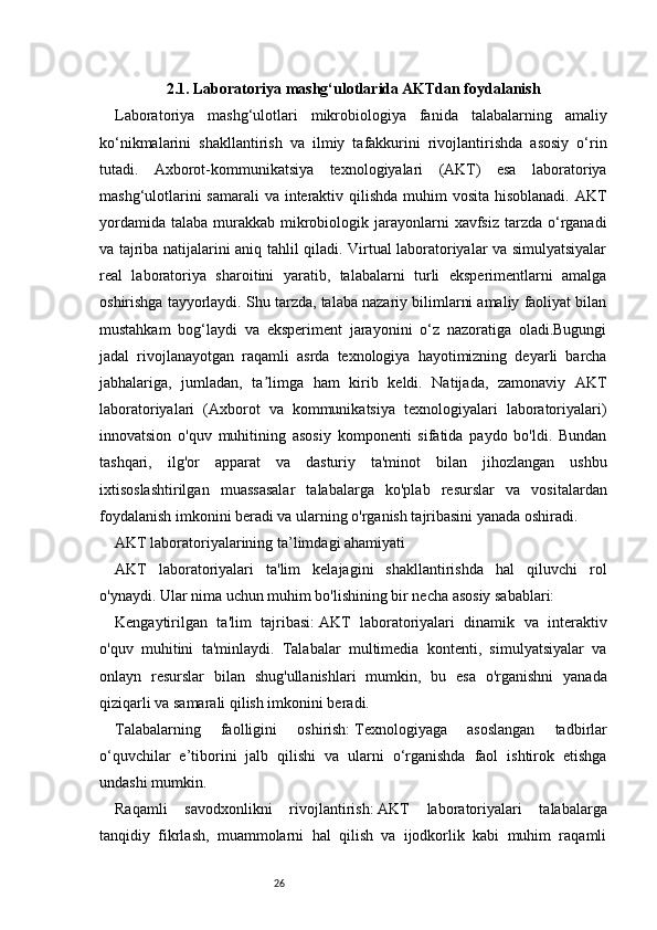 262. 1. Laboratoriya mashg‘ulotlarida AKTdan foydalanish
Laboratoriya   mashg‘ulotlari   mikrobiologiya   fanida   talabalarning   amaliy
ko‘nikmalarini   shakllantirish   va   ilmiy   tafakkurini   rivojlantirishda   asosiy   o‘rin
tutadi.   Axborot-kommunikatsiya   texnologiyalari   (AKT)   esa   laboratoriya
mashg‘ulotlarini  samarali  va interaktiv qilishda muhim  vosita hisoblanadi.  AKT
yordamida  talaba  murakkab  mikrobiologik  jarayonlarni   xavfsiz  tarzda  o‘rganadi
va tajriba natijalarini aniq tahlil qiladi. Virtual laboratoriyalar va simulyatsiyalar
real   laboratoriya   sharoitini   yaratib,   talabalarni   turli   eksperimentlarni   amalga
oshirishga tayyorlaydi. Shu tarzda, talaba nazariy bilimlarni amaliy faoliyat bilan
mustahkam   bog‘laydi   va   eksperiment   jarayonini   o‘z   nazoratiga   oladi.Bugungi
jadal   rivojlanayotgan   raqamli   asrda   texnologiya   hayotimizning   deyarli   barcha
jabhalariga,   jumladan,   ta limga   ham   kirib   keldi.   Natijada,   zamonaviy   AKTʼ
laboratoriyalari   (Axborot   va   kommunikatsiya   texnologiyalari   laboratoriyalari)
innovatsion   o'quv   muhitining   asosiy   komponenti   sifatida   paydo   bo'ldi.   Bundan
tashqari,   ilg'or   apparat   va   dasturiy   ta'minot   bilan   jihozlangan   ushbu
ixtisoslashtirilgan   muassasalar   talabalarga   ko'plab   resurslar   va   vositalardan
foydalanish imkonini beradi va ularning o'rganish tajribasini yanada oshiradi.
AKT laboratoriyalarining ta’limdagi ahamiyati
AKT   laboratoriyalari   ta'lim   kelajagini   shakllantirishda   hal   qiluvchi   rol
o'ynaydi. Ular nima uchun muhim bo'lishining bir necha asosiy sabablari:
Kengaytirilgan   ta'lim   tajribasi:   AKT   laboratoriyalari   dinamik   va   interaktiv
o'quv   muhitini   ta'minlaydi.   Talabalar   multimedia   kontenti,   simulyatsiyalar   va
onlayn   resurslar   bilan   shug'ullanishlari   mumkin,   bu   esa   o'rganishni   yanada
qiziqarli va samarali qilish imkonini beradi.
Talabalarning   faolligini   oshirish:   Texnologiyaga   asoslangan   tadbirlar
o‘quvchilar   e’tiborini   jalb   qilishi   va   ularni   o‘rganishda   faol   ishtirok   etishga
undashi mumkin.
Raqamli   savodxonlikni   rivojlantirish:   AKT   laboratoriyalari   talabalarga
tanqidiy   fikrlash,   muammolarni   hal   qilish   va   ijodkorlik   kabi   muhim   raqamli 