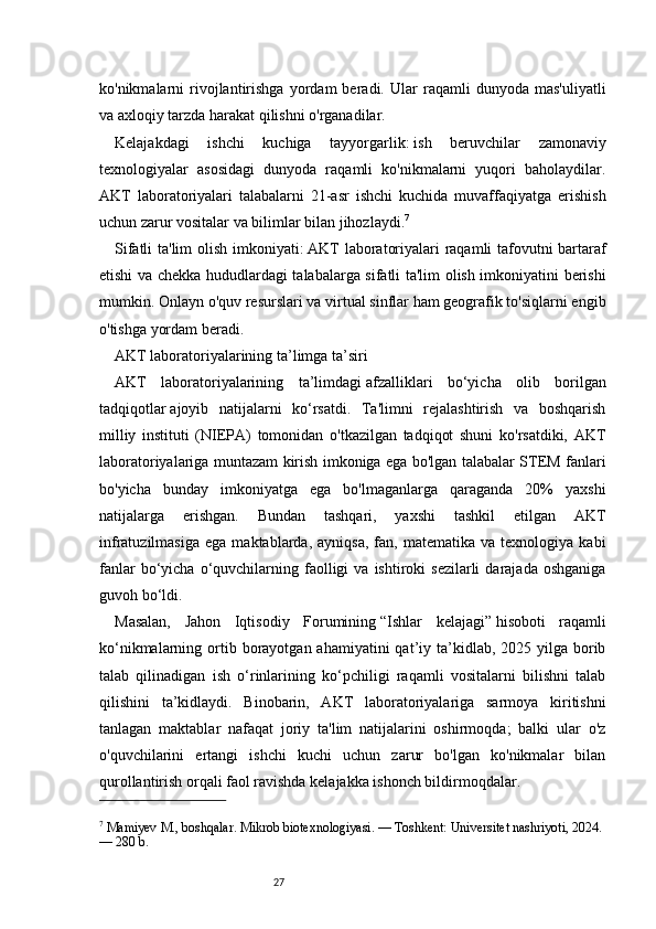 27ko'nikmalarni   rivojlantirishga   yordam   beradi.   Ular   raqamli   dunyoda   mas'uliyatli
va axloqiy tarzda harakat qilishni o'rganadilar.
Kelajakdagi   ishchi   kuchiga   tayyorgarlik:   ish   beruvchilar   zamonaviy
texnologiyalar   asosidagi   dunyoda   raqamli   ko'nikmalarni   yuqori   baholaydilar.
AKT   laboratoriyalari   talabalarni   21-asr   ishchi   kuchida   muvaffaqiyatga   erishish
uchun zarur vositalar va bilimlar bilan jihozlaydi. 7
Sifatli ta'lim olish imkoniyati:   AKT laboratoriyalari raqamli tafovutni bartaraf
etishi va chekka hududlardagi talabalarga sifatli ta'lim olish imkoniyatini berishi
mumkin. Onlayn o'quv resurslari va virtual sinflar ham geografik to'siqlarni engib
o'tishga yordam beradi.
AKT laboratoriyalarining ta’limga ta’siri
AKT   laboratoriyalarining   ta’limdagi   afzalliklari   bo‘yicha   olib   borilgan
tadqiqotlar   ajoyib   natijalarni   ko‘rsatdi.   Ta'limni   rejalashtirish   va   boshqarish
milliy   instituti   (NIEPA)   tomonidan   o'tkazilgan   tadqiqot   shuni   ko'rsatdiki,   AKT
laboratoriyalariga muntazam kirish imkoniga ega bo'lgan talabalar STEM fanlari
bo'yicha   bunday   imkoniyatga   ega   bo'lmaganlarga   qaraganda   20%   yaxshi
natijalarga   erishgan.   Bundan   tashqari,   yaxshi   tashkil   etilgan   AKT
infratuzilmasiga   ega   maktablarda,  ayniqsa,   fan,   matematika   va  texnologiya   kabi
fanlar  bo‘yicha  o‘quvchilarning  faolligi   va  ishtiroki   sezilarli   darajada  oshganiga
guvoh bo‘ldi.
Masalan,   Jahon   Iqtisodiy   Forumining   “Ishlar   kelajagi”   hisoboti   raqamli
ko‘nikmalarning ortib borayotgan  ahamiyatini  qat’iy ta’kidlab,  2025 yilga  borib
talab   qilinadigan   ish   o‘rinlarining   ko‘pchiligi   raqamli   vositalarni   bilishni   talab
qilishini   ta’kidlaydi.   Binobarin,   AKT   laboratoriyalariga   sarmoya   kiritishni
tanlagan   maktablar   nafaqat   joriy   ta'lim   natijalarini   oshirmoqda;   balki   ular   o'z
o'quvchilarini   ertangi   ishchi   kuchi   uchun   zarur   bo'lgan   ko'nikmalar   bilan
qurollantirish orqali faol ravishda kelajakka ishonch bildirmoqdalar.
7
 Mamiyev M., boshqalar. Mikrob biotexnologiyasi. — Toshkent: Universitet nashriyoti, 2024. 
— 280 b. 