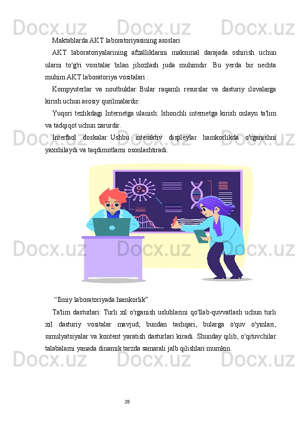 28Maktablarda AKT laboratoriyasining asoslari
AKT   laboratoriyalarining   afzalliklarini   maksimal   darajada   oshirish   uchun
ularni   to'g'ri   vositalar   bilan   jihozlash   juda   muhimdir.   Bu   yerda   bir   nechta
muhim   AKT laboratoriya vositalari   :
Kompyuterlar   va   noutbuklar:   Bular   raqamli   resurslar   va   dasturiy   ilovalarga
kirish uchun asosiy qurilmalardir.
Yuqori   tezlikdagi   Internetga   ulanish:   Ishonchli   internetga   kirish   onlayn   ta'lim
va tadqiqot uchun zarurdir.
Interfaol   doskalar:   Ushbu   interaktiv   displeylar   hamkorlikda   o'rganishni
yaxshilaydi va taqdimotlarni osonlashtiradi.
 “Ilmiy laboratoriyada hamkorlik” 
Ta'lim   dasturlari:   Turli   xil   o'rganish   uslublarini   qo'llab-quvvatlash   uchun   turli
xil   dasturiy   vositalar   mavjud;   bundan   tashqari,   bularga   o'quv   o'yinlari,
simulyatsiyalar va kontent yaratish dasturlari kiradi. Shunday qilib, o'qituvchilar
talabalarni yanada dinamik tarzda samarali jalb qilishlari mumkin. 
