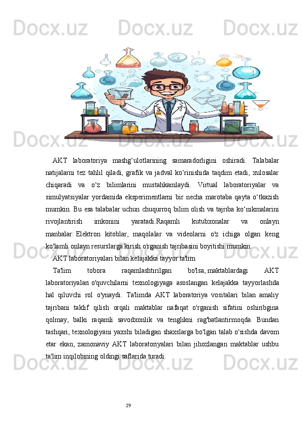 29AKT   laboratoriya   mashg‘ulotlarining   samaradorligini   oshiradi.   Talabalar
natijalarni   tez   tahlil   qiladi,   grafik   va   jadval   ko‘rinishida   taqdim   etadi,   xulosalar
chiqaradi   va   o‘z   bilimlarini   mustahkamlaydi.   Virtual   laboratoriyalar   va
simulyatsiyalar   yordamida   eksperimentlarni   bir   necha   marotaba   qayta   o‘tkazish
mumkin. Bu esa talabalar uchun chuqurroq bilim olish va tajriba ko‘nikmalarini
rivojlantirish   imkonini   yaratadi.Raqamli   kutubxonalar   va   onlayn
manbalar:   Elektron   kitoblar,   maqolalar   va   videolarni   o'z   ichiga   olgan   keng
ko'lamli onlayn resurslarga kirish o'rganish tajribasini boyitishi mumkin.
AKT laboratoriyalari bilan kelajakka tayyor ta'lim
Ta'lim   tobora   raqamlashtirilgan   bo'lsa,   maktablardagi   AKT
laboratoriyalari   o'quvchilarni   texnologiyaga   asoslangan   kelajakka   tayyorlashda
hal   qiluvchi   rol   o'ynaydi.   Ta'limda   AKT   laboratoriya   vositalari   bilan   amaliy
tajribani   taklif   qilish   orqali   maktablar   nafaqat   o'rganish   sifatini   oshiribgina
qolmay,   balki   raqamli   savodxonlik   va   tenglikni   rag'batlantirmoqda.   Bundan
tashqari, texnologiyani yaxshi biladigan shaxslarga bo'lgan talab o'sishda davom
etar   ekan,   zamonaviy   AKT   laboratoriyalari   bilan   jihozlangan   maktablar   ushbu
ta'lim inqilobining oldingi saflarida turadi. 