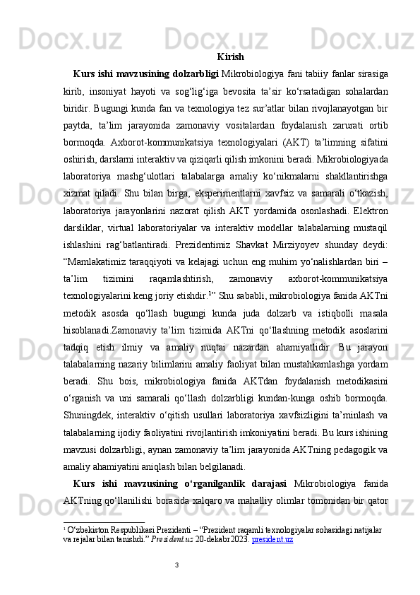 3 Kirish
Kurs ishi mavzusining dolzarbligi   Mikrobiologiya fani tabiiy fanlar sirasiga
kirib,   insoniyat   hayoti   va   sog‘lig‘iga   bevosita   ta’sir   ko‘rsatadigan   sohalardan
biridir. Bugungi  kunda fan va texnologiya tez sur’atlar bilan rivojlanayotgan bir
paytda,   ta’lim   jarayonida   zamonaviy   vositalardan   foydalanish   zarurati   ortib
bormoqda.   Axborot-kommunikatsiya   texnologiyalari   (AKT)   ta’limning   sifatini
oshirish, darslarni interaktiv va qiziqarli qilish imkonini beradi. Mikrobiologiyada
laboratoriya   mashg‘ulotlari   talabalarga   amaliy   ko‘nikmalarni   shakllantirishga
xizmat   qiladi.   Shu   bilan   birga,   eksperimentlarni   xavfsiz   va   samarali   o‘tkazish,
laboratoriya   jarayonlarini   nazorat   qilish   AKT   yordamida   osonlashadi.   Elektron
darsliklar,   virtual   laboratoriyalar   va   interaktiv   modellar   talabalarning   mustaqil
ishlashini   rag‘batlantiradi.   Prezidentimiz   Shavkat   Mirziyoyev   shunday   deydi:
“Mamlakatimiz   taraqqiyoti   va   kelajagi   uchun   eng   muhim   yo‘nalishlardan   biri   –
ta’lim   tizimini   raqamlashtirish,   zamonaviy   axborot-kommunikatsiya
texnologiyalarini keng joriy etishdir. 1
” Shu sababli, mikrobiologiya fanida AKTni
metodik   asosda   qo‘llash   bugungi   kunda   juda   dolzarb   va   istiqbolli   masala
hisoblanadi.Zamonaviy   ta’lim   tizimida   AKTni   qo‘llashning   metodik   asoslarini
tadqiq   etish   ilmiy   va   amaliy   nuqtai   nazardan   ahamiyatlidir.   Bu   jarayon
talabalarning nazariy  bilimlarini  amaliy  faoliyat  bilan  mustahkamlashga  yordam
beradi.   Shu   bois,   mikrobiologiya   fanida   AKTdan   foydalanish   metodikasini
o‘rganish   va   uni   samarali   qo‘llash   dolzarbligi   kundan-kunga   oshib   bormoqda.
Shuningdek,   interaktiv   o‘qitish   usullari   laboratoriya   xavfsizligini   ta’minlash   va
talabalarning ijodiy faoliyatini rivojlantirish imkoniyatini beradi. Bu kurs ishining
mavzusi dolzarbligi, aynan zamonaviy ta’lim jarayonida AKTning pedagogik va
amaliy ahamiyatini aniqlash bilan belgilanadi.
Kurs   ishi   mavzusining   o‘rganilganlik   darajasi   Mikrobiologiya   fanida
AKTning qo‘llanilishi borasida xalqaro va mahalliy olimlar tomonidan bir qator
1
  O‘zbekiston Respublikasi Prezidenti – “Prezident raqamli texnologiyalar sohasidagi natijalar 
va rejalar bilan tanishdi.”  President.uz  20 - dekabr 2023.  president.uz 
