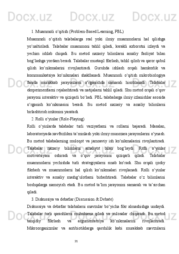 311. Muammoli o‘qitish (Problem-Based Learning, PBL)
Muammoli   o‘qitish   talabalarga   real   yoki   ilmiy   muammolarni   hal   qilishga
yo‘naltiriladi.   Talabalar   muammoni   tahlil   qiladi,   kerakli   axborotni   izlaydi   va
yechim   ishlab   chiqadi.   Bu   metod   nazariy   bilimlarni   amaliy   faoliyat   bilan
bog‘lashga yordam beradi. Talabalar mustaqil fikrlash, tahlil qilish va qaror qabul
qilish   ko‘nikmalarini   rivojlantiradi.   Guruhda   ishlash   orqali   hamkorlik   va
kommunikatsiya   ko‘nikmalari   shakllanadi.   Muammoli   o‘qitish   mikrobiologiya
fanida   murakkab   jarayonlarni   o‘rganishda   samarali   hisoblanadi.   Talabalar
eksperimentlarni rejalashtiradi va natijalarni tahlil qiladi. Shu metod orqali o‘quv
jarayoni interaktiv va qiziqarli bo‘ladi. PBL talabalarga ilmiy izlanishlar asosida
o‘rganish   ko‘nikmasini   beradi.   Bu   metod   nazariy   va   amaliy   bilimlarni
birlashtirish imkonini yaratadi.
2. Rolli o‘yinlar (Role-Playing)
Rolli   o‘yinlarda   talabalar   turli   vaziyatlarni   va   rollarni   bajaradi.   Masalan,
laboratoriyada xavfsizlikni ta’minlash yoki ilmiy munozara jarayonlarini o‘ynash.
Bu   metod   talabalarning   muloqot   va   jamoaviy   ish   ko‘nikmalarini   rivojlantiradi.
Talabalar   nazariy   bilimlarni   amaliyot   bilan   bog‘laydi.   Rolli   o‘yinlar
motivatsiyani   oshiradi   va   o‘quv   jarayonini   qiziqarli   qiladi.   Talabalar
muammolarni   yechishda   turli   strategiyalarni   sinab   ko‘radi.   Shu   orqali   ijodiy
fikrlash   va   muammolarni   hal   qilish   ko‘nikmalari   rivojlanadi.   Rolli   o‘yinlar
interaktiv   va   amaliy   mashg‘ulotlarni   birlashtiradi.   Talabalar   o‘z   bilimlarini
boshqalarga   namoyish   etadi.   Bu   metod   ta’lim   jarayonini   samarali   va   ta’sirchan
qiladi.
3. Diskussiya va debatlar (Discussion & Debate)
Diskussiya   va   debatlar   talabalarni   mavzular   bo‘yicha   fikr   almashishga   undaydi.
Talabalar   turli   qarashlarni   muhokama   qiladi   va   xulosalar   chiqaradi.   Bu   metod
tanqidiy   fikrlash   va   argumentatsiya   ko‘nikmalarini   rivojlantiradi.
Mikroorganizmlar   va   antibiotiklarga   qarshilik   kabi   murakkab   mavzularni 