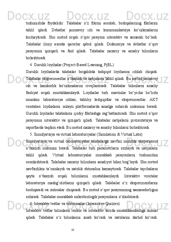32tushunishda   foydalidir.   Talabalar   o‘z   fikrini   asoslab,   boshqalarning   fikrlarini
tahlil   qiladi.   Debatlar   jamoaviy   ish   va   kommunikatsiya   ko‘nikmalarini
kuchaytiradi.   Shu   metod   orqali   o‘quv   jarayoni   interaktiv   va   samarali   bo‘ladi.
Talabalar   ilmiy   asosda   qarorlar   qabul   qiladi.   Diskussiya   va   debatlar   o‘quv
jarayonini   qiziqarli   va   faol   qiladi.   Talabalar   nazariy   va   amaliy   bilimlarni
birlashtiradi.
4. Guruhli loyihalar (Project-Based Learning, PjBL)
Guruhli   loyihalarda   talabalar   birgalikda   tadqiqot   loyihasini   ishlab   chiqadi.
Talabalar eksperimentlar o‘tkazadi va natijalarni tahlil qiladi. Bu metod jamoaviy
ish   va   hamkorlik   ko‘nikmalarini   rivojlantiradi.   Talabalar   bilimlarni   amaliy
faoliyat   orqali   mustahkamlaydi.   Loyihalar   turli   mavzular   bo‘yicha   bo‘lishi
mumkin:   laboratoriya   ishlari,   tahliliy   tadqiqotlar   va   eksperimentlar.   AKT
vositalari   loyihalarni   onlayn   platformalarda   amalga   oshirish   imkonini   beradi.
Guruhli   loyihalar   talabalarni  ijodiy  fikrlashga  rag‘batlantiradi. Shu  metod o‘quv
jarayonini   interaktiv   va   qiziqarli   qiladi.   Talabalar   natijalarni   prezentatsiya   va
raportlarda taqdim etadi. Bu metod nazariy va amaliy bilimlarni birlashtiradi.
5. Simulyatsiya va virtual laboratoriyalar (Simulation & Virtual Labs)
Simulyatsiya   va   virtual   laboratoriyalar   talabalarga   xavfsiz   muhitda   eksperiment
o‘tkazish   imkonini   beradi.   Talabalar   turli   parametrlarni   sozlaydi   va   natijalarni
tahlil   qiladi.   Virtual   laboratoriyalar   murakkab   jarayonlarni   tushunishni
osonlashtiradi. Talabalar nazariy bilimlarni amaliyot bilan bog‘laydi. Shu metod
xavfsizlikni   ta’minlaydi  va   xatolik  ehtimolini  kamaytiradi.  Talabalar  tajribalarni
qayta   o‘tkazish   orqali   bilimlarini   mustahkamlaydi.   Interaktiv   vositalar
laboratoriya   mashg‘ulotlarini   qiziqarli   qiladi.   Talabalar   o‘z   eksperimentlarini
boshqaradi va xulosalar chiqaradi. Bu metod o‘quv jarayonining samaradorligini
oshiradi. Talabalar murakkab mikrobiologik jarayonlarni o‘zlashtiradi.
6. Interaktiv testlar va viktorinalar (Interactive Quizzes)
Interaktiv   testlar   bilimlarni   tezkor   va   interaktiv   tarzda   mustahkamlashga   xizmat
qiladi.   Talabalar   o‘z   bilimlarini   sinab   ko‘radi   va   xatolarini   darhol   ko‘radi. 