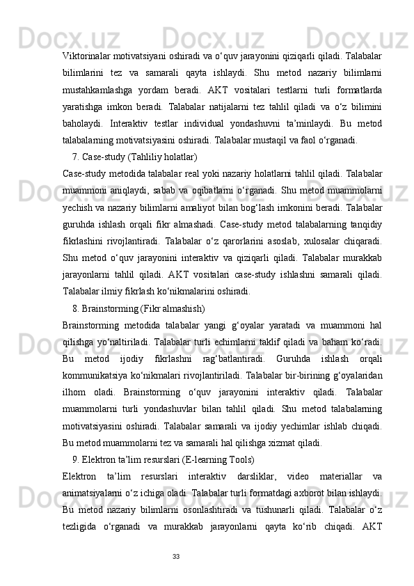 33Viktorinalar motivatsiyani oshiradi va o‘quv jarayonini qiziqarli qiladi. Talabalar
bilimlarini   tez   va   samarali   qayta   ishlaydi.   Shu   metod   nazariy   bilimlarni
mustahkamlashga   yordam   beradi.   AKT   vositalari   testlarni   turli   formatlarda
yaratishga   imkon   beradi.   Talabalar   natijalarni   tez   tahlil   qiladi   va   o‘z   bilimini
baholaydi.   Interaktiv   testlar   individual   yondashuvni   ta’minlaydi.   Bu   metod
talabalarning motivatsiyasini oshiradi. Talabalar mustaqil va faol o‘rganadi.
7. Case-study (Tahliliy holatlar)
Case-study metodida talabalar real yoki nazariy holatlarni tahlil qiladi. Talabalar
muammoni   aniqlaydi,   sabab   va   oqibatlarni   o‘rganadi.   Shu   metod   muammolarni
yechish va nazariy bilimlarni amaliyot bilan bog‘lash imkonini beradi. Talabalar
guruhda   ishlash   orqali   fikr   almashadi.   Case-study   metod   talabalarning   tanqidiy
fikrlashini   rivojlantiradi.   Talabalar   o‘z   qarorlarini   asoslab,   xulosalar   chiqaradi.
Shu   metod   o‘quv   jarayonini   interaktiv   va   qiziqarli   qiladi.   Talabalar   murakkab
jarayonlarni   tahlil   qiladi.   AKT   vositalari   case-study   ishlashni   samarali   qiladi.
Talabalar ilmiy fikrlash ko‘nikmalarini oshiradi.
8. Brainstorming (Fikr almashish)
Brainstorming   metodida   talabalar   yangi   g‘oyalar   yaratadi   va   muammoni   hal
qilishga   yo‘naltiriladi.   Talabalar   turli   echimlarni   taklif   qiladi   va   baham   ko‘radi.
Bu   metod   ijodiy   fikrlashni   rag‘batlantiradi.   Guruhda   ishlash   orqali
kommunikatsiya ko‘nikmalari rivojlantiriladi. Talabalar bir-birining g‘oyalaridan
ilhom   oladi.   Brainstorming   o‘quv   jarayonini   interaktiv   qiladi.   Talabalar
muammolarni   turli   yondashuvlar   bilan   tahlil   qiladi.   Shu   metod   talabalarning
motivatsiyasini   oshiradi.   Talabalar   samarali   va   ijodiy   yechimlar   ishlab   chiqadi.
Bu metod muammolarni tez va samarali hal qilishga xizmat qiladi.
9. Elektron ta’lim resurslari (E-learning Tools)
Elektron   ta’lim   resurslari   interaktiv   darsliklar,   video   materiallar   va
animatsiyalarni o‘z ichiga oladi. Talabalar turli formatdagi axborot bilan ishlaydi.
Bu   metod   nazariy   bilimlarni   osonlashtiradi   va   tushunarli   qiladi.   Talabalar   o‘z
tezligida   o‘rganadi   va   murakkab   jarayonlarni   qayta   ko‘rib   chiqadi.   AKT 