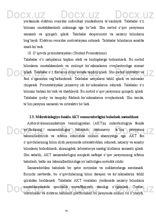 34yordamida   elektron   resurslar   individual   yondashuvni   ta’minlaydi.   Talabalar   o‘z
bilimini   mustahkamlash   imkoniga   ega   bo‘ladi.   Shu   metod   o‘quv   jarayonini
samarali   va   qiziqarli   qiladi.   Talabalar   eksperiment   va   nazariy   bilimlarni
bog‘laydi. Elektron resurslar motivatsiyani oshiradi. Talabalar bilimlarini amalda
sinab ko‘radi.
10. O‘quvchi prezentatsiyalari (Student Presentations)
Talabalar   o‘z   natijalarini   taqdim   etadi   va   boshqalarga   tushuntiradi.   Bu   metod
bilimlarni   mustahkamlash   va   muloqot   ko‘nikmalarini   rivojlantirishga   xizmat
qiladi. Talabalar o‘z fikrlarini ilmiy asosda taqdim qiladi. Shu metod interaktiv va
faol   o‘rganishni   rag‘batlantiradi.   Talabalar   natijalarni   tahlil   qiladi   va   xulosalar
chiqaradi.   Prezentatsiyalar   jamoaviy   ish   ko‘nikmalarini   oshiradi.   Talabalar   o‘z
bilimini baham ko‘radi va sharhlaydi. Bu metod o‘quv jarayonini qiziqarli qiladi.
Talabalar   ijodiy   va   tanqidiy   fikrlash   ko‘nikmalarini   rivojlantiradi.   Shu   tarzda,
ta’lim jarayoni samarali va interaktiv bo‘ladi.
2. 3. Mikrobiologiya fanida AKT samaradorligini baholash metodikasi
Axborot-kommunikatsiya   texnologiyalari   (AKT)ni   mikrobiologiya   fanida
qo‘llashning   samaradorligini   baholash   zamonaviy   ta’lim   jarayonini
takomillashtirish   va   sifatini   oshirishda   muhim   ahamiyatga   ega.   AKT   fan
o‘quvchilarining bilim olish jarayonida interaktivlikni oshiradi, nazariy va amaliy
bilimlarni birlashtiradi, shuningdek, laboratoriya mashg‘ulotlarini samarali qiladi.
Shu   sababli,   AKT   samaradorligini   aniqlash   nafaqat   o‘quv   jarayonining   sifatini
baholash, balki uni takomillashtirishga yo‘naltirilgan metodik ishdir.
Samaradorlikni   baholash   bir   qator   mezonlar   va   indikatorlarga   asoslanadi.
Birinchi   navbatda,   bu   o‘quvchilarning   bilim   darajasi   va   ko‘nikmalarini   tahlil
qilishdan   boshlanadi.   Talabalar   AKT   vositalari   yordamida   nazariy   bilimlarni
mustahkamlashda   qanchalik   muvaffaqiyatli   ekanligi   o‘rganiladi.   Testlar,
viktorinalar va elektron baholash platformalari bu jarayonda muhim rol o‘ynaydi. 