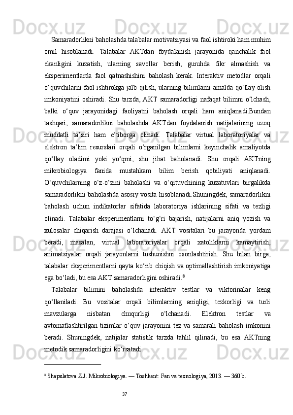 37Samaradorlikni baholashda talabalar motivatsiyasi va faol ishtiroki ham muhim
omil   hisoblanadi.   Talabalar   AKTdan   foydalanish   jarayonida   qanchalik   faol
ekanligini   kuzatish,   ularning   savollar   berish,   guruhda   fikr   almashish   va
eksperimentlarda   faol   qatnashishini   baholash   kerak.   Interaktiv   metodlar   orqali
o‘quvchilarni faol ishtirokga jalb qilish, ularning bilimlarni amalda qo‘llay olish
imkoniyatini   oshiradi.   Shu   tarzda,   AKT   samaradorligi   nafaqat   bilimni   o‘lchash,
balki   o‘quv   jarayonidagi   faoliyatni   baholash   orqali   ham   aniqlanadi.Bundan
tashqari,   samaradorlikni   baholashda   AKTdan   foydalanish   natijalarining   uzoq
muddatli   ta’siri   ham   e’tiborga   olinadi.   Talabalar   virtual   laboratoriyalar   va
elektron   ta’lim   resurslari   orqali   o‘rganilgan   bilimlarni   keyinchalik   amaliyotda
qo‘llay   oladimi   yoki   yo‘qmi,   shu   jihat   baholanadi.   Shu   orqali   AKTning
mikrobiologiya   fanida   mustahkam   bilim   berish   qobiliyati   aniqlanadi.
O‘quvchilarning   o‘z-o‘zini   baholashi   va   o‘qituvchining   kuzatuvlari   birgalikda
samaradorlikni baholashda asosiy vosita hisoblanadi.Shuningdek, samaradorlikni
baholash   uchun   indikatorlar   sifatida   laboratoriya   ishlarining   sifati   va   tezligi
olinadi.   Talabalar   eksperimentlarni   to‘g‘ri   bajarish,   natijalarni   aniq   yozish   va
xulosalar   chiqarish   darajasi   o‘lchanadi.   AKT   vositalari   bu   jarayonda   yordam
beradi,   masalan,   virtual   laboratoriyalar   orqali   xatoliklarni   kamaytirish,
animatsiyalar   orqali   jarayonlarni   tushunishni   osonlashtirish.   Shu   bilan   birga,
talabalar eksperimentlarni qayta ko‘rib chiqish va optimallashtirish imkoniyatiga
ega bo‘ladi, bu esa AKT samaradorligini oshiradi. 8
Talabalar   bilimini   baholashda   interaktiv   testlar   va   viktorinalar   keng
qo‘llaniladi.   Bu   vositalar   orqali   bilimlarning   aniqligi,   tezkorligi   va   turli
mavzularga   nisbatan   chuqurligi   o‘lchanadi.   Elektron   testlar   va
avtomatlashtirilgan   tizimlar   o‘quv   jarayonini   tez   va   samarali   baholash   imkonini
beradi.   Shuningdek,   natijalar   statistik   tarzda   tahlil   qilinadi,   bu   esa   AKTning
metodik samaradorligini ko‘rsatadi.
8
 Shapulatova Z.J. Mikrobiologiya. — Toshkent: Fan va texnologiya, 2013. — 360 b. 