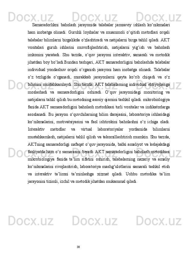 38Samaradorlikni   baholash   jarayonida   talabalar   jamoaviy   ishlash   ko‘nikmalari
ham   inobatga   olinadi.   Guruhli   loyihalar   va   muammoli   o‘qitish   metodlari   orqali
talabalar bilimlarni birgalikda o‘zlashtiradi va natijalarni birga tahlil qiladi. AKT
vositalari   guruh   ishlarini   muvofiqlashtirish,   natijalarni   yig‘ish   va   baholash
imkonini   yaratadi.   Shu   tarzda,   o‘quv   jarayoni   interaktiv,   samarali   va   metodik
jihatdan boy bo‘ladi.Bundan tashqari, AKT samaradorligini baholashda talabalar
individual   yondashuv   orqali   o‘rganish   jarayoni   ham   inobatga   olinadi.   Talabalar
o‘z   tezligida   o‘rganadi,   murakkab   jarayonlarni   qayta   ko‘rib   chiqadi   va   o‘z
bilimini mustahkamlaydi. Shu tarzda, AKT talabalarning individual ehtiyojlariga
moslashadi   va   samaradorligini   oshiradi.   O‘quv   jarayonidagi   monitoring   va
natijalarni tahlil qilish bu metodning asosiy qismini tashkil qiladi. mikrobiologiya
fanida AKT samaradorligini baholash metodikasi turli vositalar va indikatorlarga
asoslanadi.   Bu   jarayon   o‘quvchilarning   bilim   darajasini,   laboratoriya   ishlaridagi
ko‘nikmalarini,   motivatsiyasini   va   faol   ishtirokini   baholashni   o‘z   ichiga   oladi.
Interaktiv   metodlar   va   virtual   laboratoriyalar   yordamida   bilimlarni
mustahkamlash, natijalarni tahlil qilish va takomillashtirish mumkin. Shu tarzda,
AKTning samaradorligi nafaqat o‘quv jarayonida, balki amaliyot va kelajakdagi
faoliyatda ham o‘z samarasini beradi. AKT samaradorligini baholash metodikasi
mikrobiologiya   fanida   ta’lim   sifatini   oshirish,   talabalarning   nazariy   va   amaliy
ko‘nikmalarini  rivojlantirish, laboratoriya  mashg‘ulotlarini  samarali  tashkil  etish
va   interaktiv   ta’limni   ta’minlashga   xizmat   qiladi.   Ushbu   metodika   ta’lim
jarayonini tizimli, izchil va metodik jihatdan mukammal qiladi. 