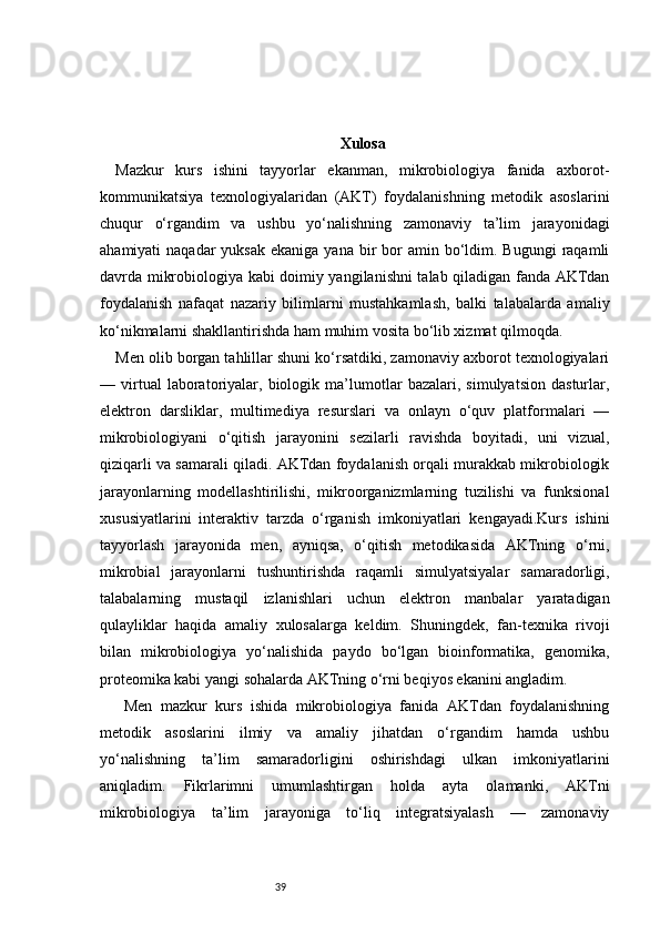 39 Xulosa
Mazkur   kurs   ishini   tayyorlar   ekanman,   mikrobiologiya   fanida   axborot-
kommunikatsiya   texnologiyalaridan   (AKT)   foydalanishning   metodik   asoslarini
chuqur   o‘rgandim   va   ushbu   yo‘nalishning   zamonaviy   ta’lim   jarayonidagi
ahamiyati  naqadar  yuksak  ekaniga  yana  bir   bor  amin  bo‘ldim. Bugungi  raqamli
davrda mikrobiologiya kabi doimiy yangilanishni talab qiladigan fanda AKTdan
foydalanish   nafaqat   nazariy   bilimlarni   mustahkamlash,   balki   talabalarda   amaliy
ko‘nikmalarni shakllantirishda ham muhim vosita bo‘lib xizmat qilmoqda.
Men olib borgan tahlillar shuni ko‘rsatdiki, zamonaviy axborot texnologiyalari
—   virtual   laboratoriyalar,   biologik   ma’lumotlar   bazalari,   simulyatsion   dasturlar,
elektron   darsliklar,   multimediya   resurslari   va   onlayn   o‘quv   platformalari   —
mikrobiologiyani   o‘qitish   jarayonini   sezilarli   ravishda   boyitadi,   uni   vizual,
qiziqarli va samarali qiladi. AKTdan foydalanish orqali murakkab mikrobiologik
jarayonlarning   modellashtirilishi,   mikroorganizmlarning   tuzilishi   va   funksional
xususiyatlarini   interaktiv   tarzda   o‘rganish   imkoniyatlari   kengayadi.Kurs   ishini
tayyorlash   jarayonida   men,   ayniqsa,   o‘qitish   metodikasida   AKTning   o‘rni,
mikrobial   jarayonlarni   tushuntirishda   raqamli   simulyatsiyalar   samaradorligi,
talabalarning   mustaqil   izlanishlari   uchun   elektron   manbalar   yaratadigan
qulayliklar   haqida   amaliy   xulosalarga   keldim.   Shuningdek,   fan-texnika   rivoji
bilan   mikrobiologiya   yo‘nalishida   paydo   bo‘lgan   bioinformatika,   genomika,
proteomika kabi yangi sohalarda AKTning o‘rni beqiyos ekanini angladim.
  Men   mazkur   kurs   ishida   mikrobiologiya   fanida   AKTdan   foydalanishning
metodik   asoslarini   ilmiy   va   amaliy   jihatdan   o‘rgandim   hamda   ushbu
yo‘nalishning   ta’lim   samaradorligini   oshirishdagi   ulkan   imkoniyatlarini
aniqladim.   Fikrlarimni   umumlashtirgan   holda   ayta   olamanki,   AKTni
mikrobiologiya   ta’lim   jarayoniga   to‘liq   integratsiyalash   —   zamonaviy 