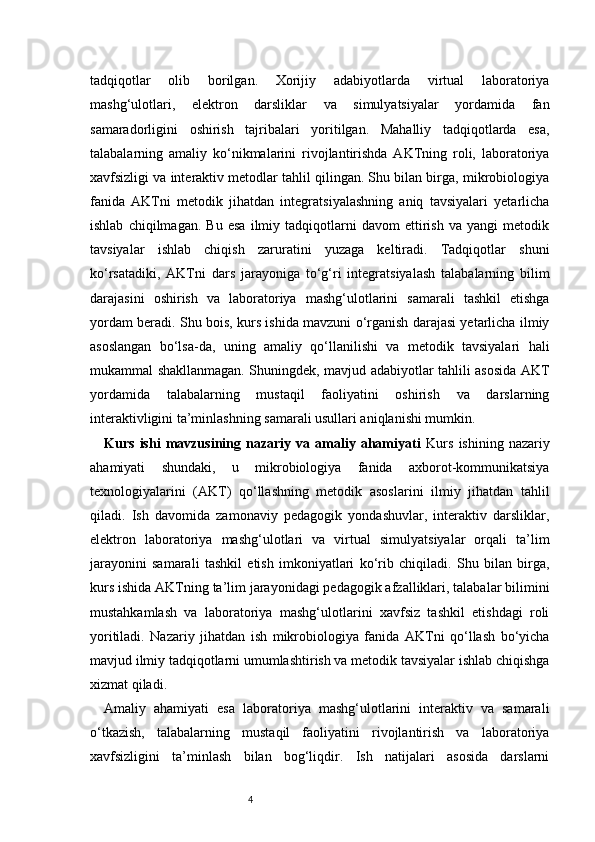 4tadqiqotlar   olib   borilgan.   Xorijiy   adabiyotlarda   virtual   laboratoriya
mashg‘ulotlari,   elektron   darsliklar   va   simulyatsiyalar   yordamida   fan
samaradorligini   oshirish   tajribalari   yoritilgan.   Mahalliy   tadqiqotlarda   esa,
talabalarning   amaliy   ko‘nikmalarini   rivojlantirishda   AKTning   roli,   laboratoriya
xavfsizligi va interaktiv metodlar tahlil qilingan. Shu bilan birga, mikrobiologiya
fanida   AKTni   metodik   jihatdan   integratsiyalashning   aniq   tavsiyalari   yetarlicha
ishlab   chiqilmagan.   Bu   esa   ilmiy   tadqiqotlarni   davom   ettirish   va   yangi   metodik
tavsiyalar   ishlab   chiqish   zaruratini   yuzaga   keltiradi.   Tadqiqotlar   shuni
ko‘rsatadiki,   AKTni   dars   jarayoniga   to‘g‘ri   integratsiyalash   talabalarning   bilim
darajasini   oshirish   va   laboratoriya   mashg‘ulotlarini   samarali   tashkil   etishga
yordam beradi. Shu bois, kurs ishida mavzuni o‘rganish darajasi yetarlicha ilmiy
asoslangan   bo‘lsa-da,   uning   amaliy   qo‘llanilishi   va   metodik   tavsiyalari   hali
mukammal shakllanmagan. Shuningdek, mavjud adabiyotlar tahlili asosida AKT
yordamida   talabalarning   mustaqil   faoliyatini   oshirish   va   darslarning
interaktivligini ta’minlashning samarali usullari aniqlanishi mumkin. 
Kurs   ishi   mavzusining   nazariy   va   amaliy   ahamiyati   Kurs   ishining   nazariy
ahamiyati   shundaki,   u   mikrobiologiya   fanida   axborot-kommunikatsiya
texnologiyalarini   (AKT)   qo‘llashning   metodik   asoslarini   ilmiy   jihatdan   tahlil
qiladi.   Ish   davomida   zamonaviy   pedagogik   yondashuvlar,   interaktiv   darsliklar,
elektron   laboratoriya   mashg‘ulotlari   va   virtual   simulyatsiyalar   orqali   ta’lim
jarayonini   samarali   tashkil   etish   imkoniyatlari   ko‘rib   chiqiladi.   Shu   bilan   birga,
kurs ishida AKTning ta’lim jarayonidagi pedagogik afzalliklari, talabalar bilimini
mustahkamlash   va   laboratoriya   mashg‘ulotlarini   xavfsiz   tashkil   etishdagi   roli
yoritiladi.   Nazariy   jihatdan   ish   mikrobiologiya   fanida   AKTni   qo‘llash   bo‘yicha
mavjud ilmiy tadqiqotlarni umumlashtirish va metodik tavsiyalar ishlab chiqishga
xizmat qiladi.
Amaliy   ahamiyati   esa   laboratoriya   mashg‘ulotlarini   interaktiv   va   samarali
o‘tkazish,   talabalarning   mustaqil   faoliyatini   rivojlantirish   va   laboratoriya
xavfsizligini   ta’minlash   bilan   bog‘liqdir.   Ish   natijalari   asosida   darslarni 