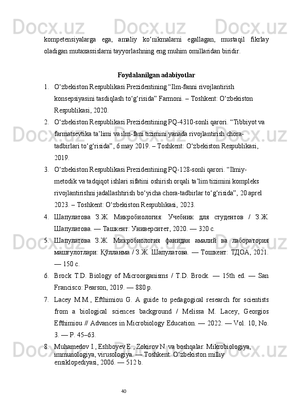 40kompetensiyalarga   ega,   amaliy   ko‘nikmalarni   egallagan,   mustaqil   fikrlay
oladigan mutaxassislarni tayyorlashning eng muhim omillaridan biridir.
Foydalanilgan adabiyotlar
1. O‘zbekiston Respublikasi Prezidentining “Ilm-fanni rivojlantirish 
konsepsiyasini tasdiqlash to‘g‘risida” Farmoni. – Toshkent: O‘zbekiston 
Respublikasi, 2020.
2. O‘zbekiston Respublikasi Prezidentining PQ - 4310-sonli qarori. “Tibbiyot va 
farmatsevtika ta’limi va ilm-fani tizimini yanada rivojlantirish chora-
tadbirlari to‘g‘risida”, 6 may 2019. – Toshkent: O‘zbekiston Respublikasi, 
2019.
3. O‘zbekiston Respublikasi Prezidentining PQ - 128-sonli qarori. “Ilmiy-
metodik va tadqiqot ishlari sifatini oshirish orqali ta’lim tizimini kompleks 
rivojlantirishni jadallashtirish bo‘yicha chora-tadbirlar to‘g‘risida”, 20 aprel 
2023. – Toshkent: O‘zbekiston Respublikasi, 2023.
4. Шапулатова   З.Ж.   Микробиология:   Учебник   для   студентов   /   З.Ж.
Шапулатова. — Ташкент: Университет, 2020. — 320 с.
5. Шапулатова   З.Ж.   Микробиология   фанидан   амалий   ва   лаборатория
машғулотлари: Қўлланма / З.Ж. Шапулатова. — Тошкент: ТДОА, 2021.
— 150 с.
6. Brock   T.D.   Biology   of   Microorganisms   /   T.D.   Brock.   —   15th   ed.   —   San
Francisco: Pearson, 2019. — 880 p.
7. Lacey   M.M.,   Efthimiou   G.   A   guide   to   pedagogical   research   for   scientists
from   a   biological   sciences   background   /   Melissa   M.   Lacey,   Georgios
Efthimiou // Advances in Microbiology Education. — 2022. — Vol. 10, No.
3. — P. 45–63.
8. Muhamedov I., Eshboyev E., Zokirov N. va boshqalar. Mikrobiologiya, 
immunologiya, virusologiya. — Toshkent: O‘zbekiston milliy 
ensiklopediyasi, 2006. — 512 b. 