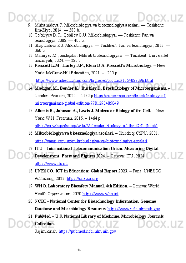419. Mirhamidova P. Mikrobiologiya va biotexnologiya asoslari. — Toshkent: 
Ilm-Ziyo, 2014. — 380 b.
10. To‘xliyev D.T., Qobilov G.U. Mikrobiologiya. — Toshkent: Fan va 
texnologiya, 2008. — 400 b.
11. Shapulatova Z.J. Mikrobiologiya. — Toshkent: Fan va texnologiya, 2013. — 
360 b.
12. Mamiyev M., boshqalar. Mikrob biotexnologiyasi. — Toshkent: Universitet 
nashriyoti, 2024. — 280 b.
13. Prescott L.M., Harley J.P., Klein D.A. Prescott’s Microbiology.  – New 
York: McGraw-Hill Education, 2021. – 1200 p.
  https://www.mheducation.com/highered/product/1264088396.html
14. Madigan M., Bender K., Buckley D. Brock Biology of Microorganisms.  – 
London: Pearson, 2020. – 1152 p. https://eu.pearson.com/brock-biology-of-
microorganisms-global-edition/9781292405049
15. Alberts B., Johnson A., Lewis J. Molecular Biology of the Cell.  – New 
York: W.H. Freeman, 2015. – 1464 p.
https://en.wikipedia.org/wiki/Molecular_Biology_of_the_Cell_(book)
16. Mikrobiologiya va biotexnologiya asoslari.  – Chirchiq: CSPU, 2021.
https://yangi.cspu.uz/mikrobiologiya-va-biotexnologiya-asoslari
17. ITU – International Telecommunication Union. Measuring Digital 
Development: Facts and Figures 2024.  – Geneva: ITU, 2024. 
https://www.itu.int
18. UNESCO. ICT in Education: Global Report 2023.  – Paris: UNESCO 
Publishing, 2023:  https://unesco.org
19. WHO. Laboratory Biosafety Manual. 4th Edition.  – Geneva: World 
Health Organization, 2020. https://www.who.int
20. NCBI – National Center for Biotechnology Information. Genome 
Database and Microbiology Resources   https://www.ncbi.nlm.nih.gov
21. PubMed – U.S. National Library of Medicine. Microbiology Journals 
Collection.
Rejim kirish:  https://pubmed.ncbi.nlm.nih.gov 