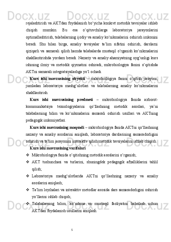 5rejalashtirish va AKTdan foydalanish bo‘yicha konkret metodik tavsiyalar ishlab
chiqish   mumkin.   Bu   esa   o‘qituvchilarga   laboratoriya   jarayonlarini
optimallashtirish, talabalarning ijodiy va amaliy ko‘nikmalarini oshirish imkonini
beradi.   Shu   bilan   birga,   amaliy   tavsiyalar   ta’lim   sifatini   oshirish,   darslarni
qiziqarli  va samarali qilish hamda talabalarda mustaqil  o‘rganish ko‘nikmalarini
shakllantirishda yordam beradi. Nazariy va amaliy ahamiyatning uyg‘unligi kurs
ishining   ilmiy   va   metodik   qiymatini   oshiradi,   mikrobiologiya   fanini   o‘qitishda
AKTni samarali integratsiyalashga yo‘l ochadi.
Kurs   ishi   mavzusining   obyekti   –   mikrobiologiya   fanini   o‘qitish   jarayoni,
jumladan   laboratoriya   mashg‘ulotlari   va   talabalarning   amaliy   ko‘nikmalarini
shakllantirish.
Kurs   ishi   mavzusining   predmeti   –   mikrobiologiya   fanida   axborot-
kommunikatsiya   texnologiyalarini   qo‘llashning   metodik   asoslari,   ya’ni
talabalarning   bilim   va   ko‘nikmalarini   samarali   oshirish   usullari   va   AKTning
pedagogik imkoniyatlari.
Kurs ishi mavzusining maqsadi  – mikrobiologiya fanida AKTni qo‘llashning
nazariy   va   amaliy   asoslarini   aniqlash,   laboratoriya   darslarining   samaradorligini
oshirish va ta’lim jarayonini interaktiv qilish metodik tavsiyalarini ishlab chiqish.
Kurs ishi mavzusining vazifalari
 Mikrobiologiya fanida o‘qitishning metodik asoslarini o‘rganish;
 AKT   tushunchasi   va   turlarini,   shuningdek   pedagogik   afzalliklarini   tahlil
qilish;
 Laboratoriya   mashg‘ulotlarida   AKTni   qo‘llashning   nazariy   va   amaliy
asoslarini aniqlash;
 Ta’lim loyihalari va interaktiv metodlar asosida dars samaradorligini oshirish
yo‘llarini ishlab chiqish;
 Talabalarning   bilim,   ko‘nikma   va   mustaqil   faoliyatini   baholash   uchun
AKTdan foydalanish usullarini aniqlash. 