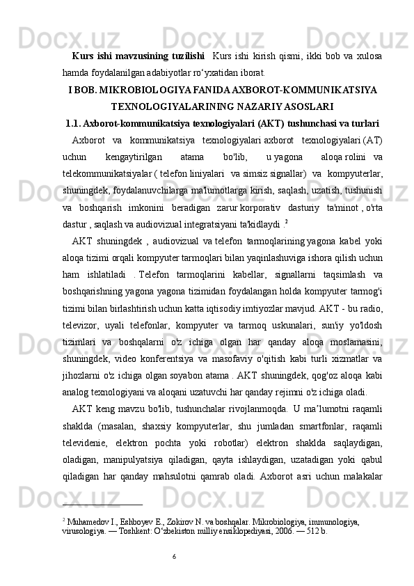 6Kurs   ishi   mavzusining   tuzilishi     Kurs   ishi   kirish   qismi,   ikki   bob   va   xulosa
hamda foydalanilgan adabiyotlar ro‘yxatidan iborat.
I BOB. MIKROBIOLOGIYA FANIDA AXBOROT-KOMMUNIKATSIYA
TEXNOLOGIYALARINING NAZARIY ASOSLARI
1. 1. Axborot-kommunikatsiya texnologiyalari (AKT) tushunchasi va turlari
Axborot   va   kommunikatsiya   texnologiyalari   axborot   texnologiyalari   (AT)
uchun   kengaytirilgan   atama   bo'lib,   u   yagona   aloqa   rolini    va
telekommunikatsiyalar   (   telefon   liniyalari   va   simsiz   signallar)   va   kompyuterlar,
shuningdek, foydalanuvchilarga ma'lumotlarga kirish, saqlash, uzatish, tushunish
va   boshqarish   imkonini   beradigan   zarur   korporativ   dasturiy   ta'minot   ,   o'rta
dastur   , saqlash va audiovizual integratsiyani ta'kidlaydi   . 2
AKT   shuningdek   ,   audiovizual   va   telefon   tarmoqlarining   yagona   kabel   yoki
aloqa tizimi orqali   kompyuter tarmoqlari   bilan   yaqinlashuviga   ishora qilish uchun
ham   ishlatiladi   .   Telefon   tarmoqlarini   kabellar,   signallarni   taqsimlash   va
boshqarishning yagona yagona tizimidan foydalangan holda kompyuter tarmog'i
tizimi bilan birlashtirish uchun katta iqtisodiy imtiyozlar mavjud. AKT - bu   radio,
televizor,   uyali   telefonlar,   kompyuter   va   tarmoq   uskunalari,   sun'iy   yo'ldosh
tizimlari   va   boshqalarni   o'z   ichiga   olgan   har   qanday   aloqa   moslamasini,
shuningdek,   video   konferentsiya   va   masofaviy   o'qitish   kabi   turli   xizmatlar   va
jihozlarni   o'z   ichiga   olgan   soyabon   atama   .   AKT   shuningdek,   qog'oz   aloqa   kabi
analog texnologiyani va aloqani uzatuvchi har qanday rejimni o'z ichiga oladi.  
AKT   keng   mavzu   bo'lib,   tushunchalar   rivojlanmoqda.     U   ma lumotni   raqamli	
ʼ
shaklda   (masalan,   shaxsiy   kompyuterlar,   shu   jumladan   smartfonlar,   raqamli
televidenie,   elektron   pochta   yoki   robotlar)   elektron   shaklda   saqlaydigan,
oladigan,   manipulyatsiya   qiladigan,   qayta   ishlaydigan,   uzatadigan   yoki   qabul
qiladigan   har   qanday   mahsulotni   qamrab   oladi.   Axborot   asri   uchun   malakalar
2
 Muhamedov I., Eshboyev E., Zokirov N. va boshqalar. Mikrobiologiya, immunologiya, 
virusologiya. — Toshkent: O‘zbekiston milliy ensiklopediyasi, 2006. — 512 b. 