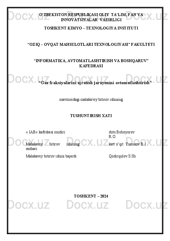O’ZBEKISTON RESPUBLIKASI OLIY  TA’LIM , FAN VA
INNOVATSIYALAR   VAZIRLIGI
TOSHKENT KIMY O  – TEXNOLOGIY A  INSTITUTI
“OZIQ – OVQAT MAHSULOTLARI TEXNOLOGIY A SI” FAKULTETI
“INFORMATIKA, AVTOMATLASHTIRISH VA BOSHQARUV”
KAFEDRASI
“Gaz fraksiyalarini ajratish jarayonini avtomatlashtirish ”
mavzu si dagi malakaviy bitiruv ishining
TUSHUNTIRISH XATI 
« IAB» k afedra si  mudiri : dots.Boboyorov
R.O.
Malakaviy   bitiruv   ishining
raxbari: katt o’qit. Yunusov B.I.
Malakaviy bitiruv  i shini bajardi: Qodirqulov S.Sh
TOSHKENT – 202 4