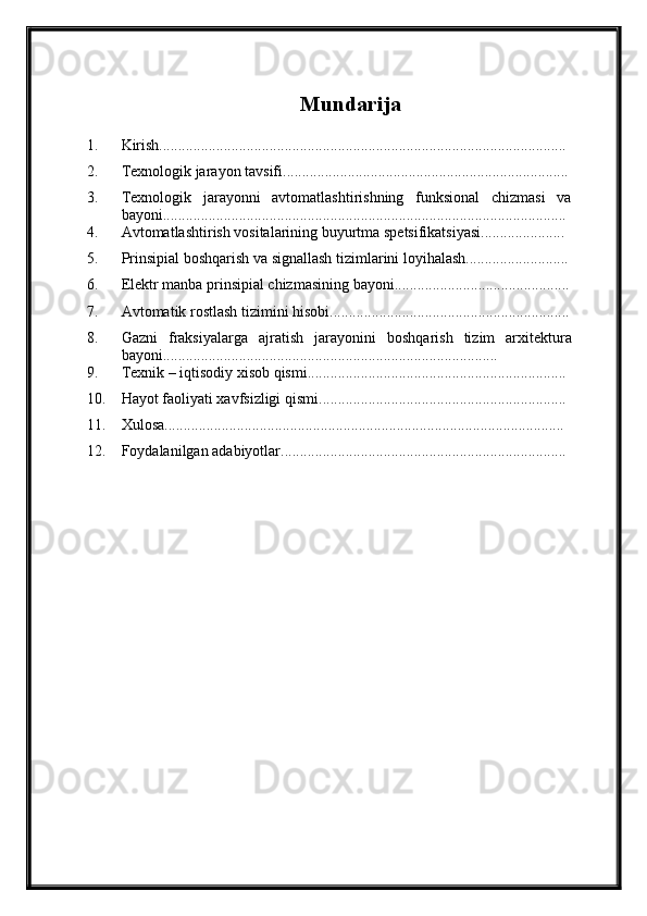 Mundarija
1. Kirish...........................................................................................................
2. Texnologik jarayon tavsifi...........................................................................
3. Texnologik   jarayonni   avtomatlashtirishning   funksional   chizmasi   va
bayoni..........................................................................................................
4. Avtomatlashtirish vositalarining buyurtma spetsifikatsiyasi......................
5. Prinsipial boshqarish va signallash tizimlarini loyihalash...........................
6. Elektr manba prinsipial chizmasining bayoni..............................................
7. Avtomatik rostlash tizimini hisobi...............................................................
8. Gazni   fraksiyalarga   ajratish   jarayonini   boshqarish   tizim   arxitektura
bayoni........................................................................................
9. Texnik – iqtisodiy xisob qismi....................................................................
10. Hayot faoliyati xavfsizligi qismi.................................................................
11. Xulosa.........................................................................................................
12. Foydalanilgan adabiyotlar........................................................................... 