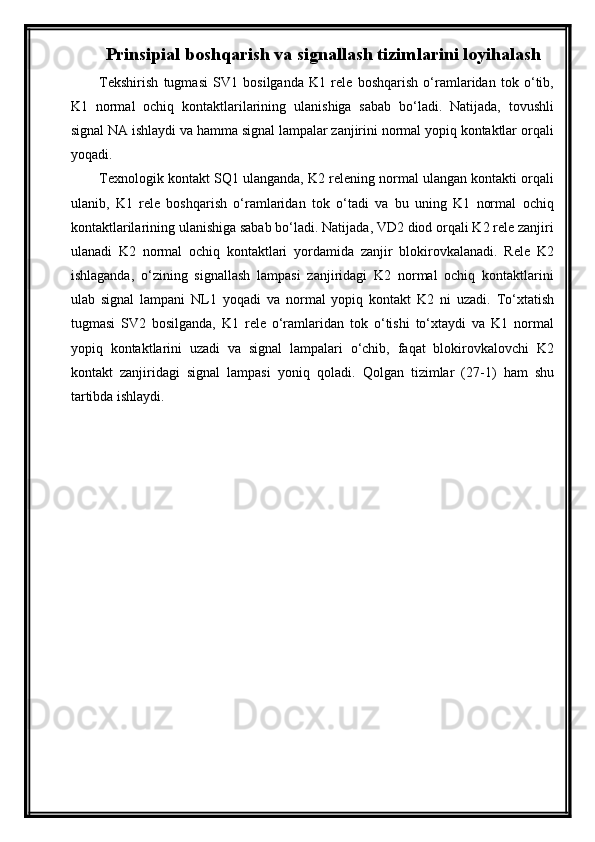 Prinsipial boshqarish va signallash tizim larini loyi h ala sh
Tekshirish   tugmasi   SV1   bosilganda   K1   rele   boshqarish   о‘ramlaridan   tok   о‘tib,
K1   normal   ochiq   kontaktlarilarining   ulanishiga   sabab   bо‘ladi.   Natijada,   tovushli
signal NA ishlaydi va hamma signal lampalar zanjirini normal yopiq kontaktlar orqali
yoqadi.
Texnologik kontakt SQ1 ulanganda, K2 relening normal ulangan kontakti orqali
ulanib,   K1   rele   boshqarish   о‘ramlaridan   tok   о‘tadi   va   bu   uning   K1   normal   ochiq
kontaktlarilarining ulanishiga sabab bо‘ladi. Natijada, VD2 diod orqali K2 rele zanjiri
ulanadi   K2   normal   ochiq   kontaktlari   yordamida   zanjir   blokirovkalanadi.   Rele   K2
ishlaganda,   о‘zining   signallash   lampasi   zanjiridagi   K2   normal   ochiq   kontaktlarini
ulab   signal   lampani   N L 1   yoqadi   va   normal   yopiq   kontakt   K2   ni   uzadi.   Tо‘xtatish
tugmasi   SV2   bosilganda,   K1   rele   о‘ramlaridan   tok   о‘tishi   tо‘xtaydi   va   K1   normal
yopiq   kontaktlarini   uzadi   va   signal   lampalari   о‘chib,   faqat   blokirovkalovchi   K2
kontakt   zanjiridagi   signal   lampasi   yoniq   qoladi.   Qolgan   tizimlar   ( 27-1 )   ham   shu
tartibda ishlaydi. 