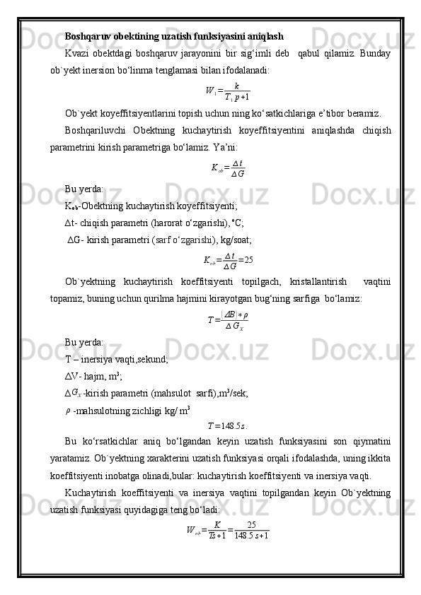Boshqaruv obektining uzatish funksiyasini aniqlash
Kvazi   obektdagi   boshqaruv   jarayonini   bir   sig‘imli   deb     qabul   qilamiz.   Bunday
o b `y ekt inersion bo‘linma tenglamasi bilan ifodalanadi:
W
1 = k
T
1 p + 1
Ob `y ekt koyeffitsiyentlarini topish uchun ning ko‘satkichlariga e’tibor beramiz.
Boshqariluvchi   Obektning   kuchaytirish   koyeffitsiyentini   aniqlashda   chiqish
parametrini kirish parametriga bo‘lamiz. Y a ’ni:
K
ob = ∆ t
∆ G
Bu  yer da:
K
ob -Obektning kuchaytirish koyeffitsiyenti;
∆t- chiqish parametri (harorat o‘zgarishi),  o
C;
 ∆ G - kirish parametri ( sarf o‘zgarishi ), kg/soat;
K
ob = ∆ t
∆ G = 25
Ob `y ektning   kuchaytirish   koeffitsiyenti   topilgach,   kristallantirish     vaqtini
topamiz,   buning uchun  qurilma  hajm i ni kirayotgan bug‘ning sarfiga  bo‘lamiz: T=	(ΔВ	)∗ρ	
∆GX
Bu  yer da:
T – inersiya vaqti,sekund;
ΔV- hajm, m 3
;
∆	
GX -kirish parametri (mahsulot  sarfi),m 3
/sek;
ρ
 -mahsulotning zichligi kg/ m 3
T = 148.5 s .
Bu   ko‘rsatkichlar   aniq   bo‘lgandan   keyin   uzatish   funksiyasini   son   qiymatini
yaratamiz. Ob`yektning xarakterini uzatish funksiyasi orqali ifodalashda, uning ikkita
koeffitsiyenti inobatga olinadi,bular: kuchaytirish koeffitsiyenti va inersiya vaqti.
Kuchaytirish   koeffitsiyenti   va   inersiya   vaqtini   topilgandan   keyin   Ob`yektning
uzatish funksiyasi quyidagiga teng bo‘ladi:
W
ob = K
Ts + 1 = 25
148.5 s + 1 