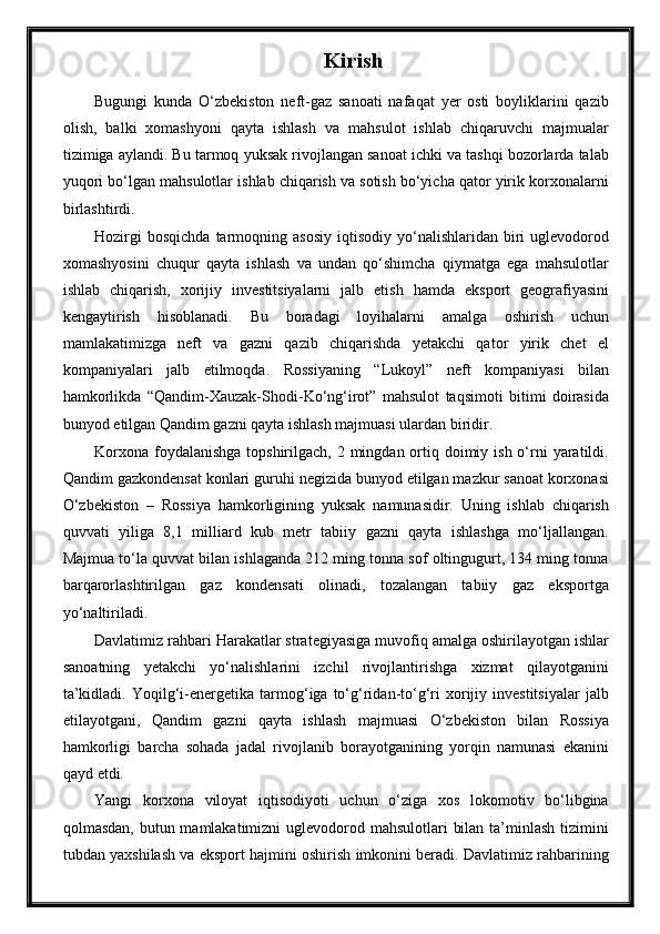 Kirish
Bugungi   kunda   O‘zbekiston   neft-gaz   sanoati   nafaqat   yer   osti   boyliklarini   qazib
olish,   balki   xomashyoni   qayta   ishlash   va   mahsulot   ishlab   chiqaruvchi   majmualar
tizimiga aylandi. Bu tarmoq yuksak rivojlangan sanoat ichki va tashqi bozorlarda talab
yuqori bo‘lgan mahsulotlar ishlab chiqarish va sotish bo‘yicha qator yirik korxonalarni
birlashtirdi.
Hozirgi  bosqichda  tarmoqning  asosiy   iqtisodiy  yo‘nalishlaridan  biri  uglevodorod
xomashyosini   chuqur   qayta   ishlash   va   undan   qo‘shimcha   qiymatga   ega   mahsulotlar
ishlab   chiqarish,   xorijiy   investitsiyalarni   jalb   etish   hamda   eksport   geografiyasini
kengaytirish   hisoblanadi.   Bu   boradagi   loyihalarni   amalga   oshirish   uchun
mamlakatimizga   neft   va   gazni   qazib   chiqarishda   yetakchi   qator   yirik   chet   el
kompaniyalari   jalb   etilmoqda.   Rossiyaning   “Lukoyl”   neft   kompaniyasi   bilan
hamkorlikda   “Qandim-Xauzak-Shodi-Ko‘ng‘irot”   mahsulot   taqsimoti   bitimi   doirasida
bunyod etilgan Qandim gazni qayta ishlash majmuasi ulardan biridir.
Korxona  foydalanishga  topshirilgach, 2 mingdan ortiq doimiy ish  o‘rni  yaratildi.
Qandim gazkondensat konlari guruhi negizida bunyod etilgan mazkur sanoat korxonasi
O‘zbekiston   –   Rossiya   hamkorligining   yuksak   namunasidir.   Uning   ishlab   chiqarish
quvvati   yiliga   8,1   milliard   kub   metr   tabiiy   gazni   qayta   ishlashga   mo‘ljallangan.
Majmua to‘la quvvat bilan ishlaganda 212 ming tonna sof oltingugurt, 134 ming tonna
barqarorlashtirilgan   gaz   kondensati   olinadi,   tozalangan   tabiiy   gaz   eksportga
yo‘naltiriladi.
Davlatimiz rahbari Harakatlar strategiyasiga muvofiq amalga oshirilayotgan ishlar
sanoatning   yetakchi   yo‘nalishlarini   izchil   rivojlantirishga   xizmat   qilayotganini
ta’kidladi.   Yoqilg‘i-energetika  tarmog‘iga  to‘g‘ridan-to‘g‘ri   xorijiy  investitsiyalar   jalb
etilayotgani,   Qandim   gazni   qayta   ishlash   majmuasi   O‘zbekiston   bilan   Rossiya
hamkorligi   barcha   sohada   jadal   rivojlanib   borayotganining   yorqin   namunasi   ekanini
qayd etdi.
Yangi   korxona   viloyat   iqtisodiyoti   uchun   o‘ziga   xos   lokomotiv   bo‘libgina
qolmasdan, butun mamlakatimizni  uglevodorod mahsulotlari  bilan ta’minlash  tizimini
tubdan yaxshilash va eksport hajmini oshirish imkonini beradi. Davlatimiz rahbarining 