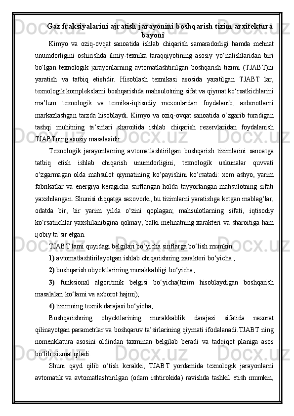 Gaz fraksiyalarini ajratish jarayonini  boshqarish tizim arxitektura
bayoni
Kimyo   va   oziq-ovqat   sanoatida   ishlab   chiqarish   samaradorligi   hamda   mehnat
unumdorligini   oshirishda   ilmiy-texnika   taraqqiyotining   asosiy   yо‘nalishlaridan   biri
bо‘lgan   texnologik   jarayonlarning   avtomatlashtirilgan   boshqarish   tizimi   (TJABT)ni
yaratish   va   tatbiq   etishdir.   Hisoblash   texnikasi   asosida   yaratilgan   TJABT   lar,
texnologik komplekslarni boshqarishda mahsulotning sifat va qiymat kо‘rsatkichlarini
ma’lum   texnologik   va   texnika-iqtisodiy   mezonlardan   foydalanib,   axborotlarni
markazlashgan  tarzda hisoblaydi. Kimyo va oziq-ovqat  sanoatida о‘zgarib turadigan
tashqi   muhitning   ta’sirlari   sharoitida   ishlab   chiqarish   rezervlaridan   foydalanish
TJABTning asosiy masalasidir.
Texnologik   jarayonlarning   avtomatlashtirilgan   boshqarish   tizimlarini   sanoatga
tatbiq   etish   ishlab   chiqarish   unumdorligini,   texnologik   uskunalar   quvvati
о‘zgarmagan   olda   mahsulot   qiymatining   kо‘payishini   kо‘rsatadi:   xom   ashyo,   yarim
fabrikatlar   va   energiya   keragicha   sarflangan   holda   tayyorlangan   mahsulotning   sifati
yaxshilangan. Shunisi diqqatga sazovorki, bu tizimlarni yaratishga ketgan mablag‘lar,
odatda   bir,   bir   yarim   yilda   о‘zini   qoplagan;   mahsulotlarning   sifati,   iqtisodiy
kо‘rsatiichlar yaxshilanibgina qolmay, balki mehnatning xarakteri va sharoitiga ham
ijobiy ta’sir etgan.
TJABT larni quyidagi belgilari bо‘yicha sinflarga bо‘lish mumkin: 
1)  avtomatlashtirilayotgan ishlab chiqarishning xarakteri bо‘yicha ;
2)  boshqarish obyektlarining murakkabligi bо‘yicha; 
3)   funksional   algoritmik   belgisi   bо‘yicha(tizim   hisoblaydigan   boshqarish
masalalari kо‘lami va axborot hajmi);
4)  tizimning texnik darajasi bо‘yicha;.
Boshqarishning   obyektlarining   murakkablik   darajasi   sifatida   nazorat
qilinayotgan parametrlar va boshqaruv ta’sirlarining qiymati ifodalanadi.TJABT ning
nomenklatura   asosini   oldindan   taxminan   belgilab   beradi   va   tadqiqot   planiga   asos
bо‘lib xizmat qiladi.  
Shuni   qayd   qilib   о‘tish   kerakki,   TJABT   yordamida   texnologik   jarayonlarni
avtomatik   va   avtomatlashtirilgan   (odam   ishtirokida)   ravishda   tashkil   etish   mumkin, 