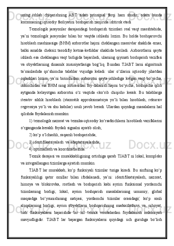 uning   ishlab   chiqarishning   ABT   sidan   prinsipial   farqi   ham   shudir,   odam   bunda
korxonaning iqtisodiy faoliyatini boshqarish zanjirida ishtirok etadi
Texnologik   jarayonlar   darajasidagi   boshqarish   tizimlari   real   vaqt   masshtabida,
ya’ni   texnologik   jarayonlar   bilan   bir   vaqtda   ishlashi   lozim.   Bu   holda   boshqaruvchi
hisoblash mashinasiga (BHM) axborotlar hajmi cheklangan massivlar shaklida emas,
balki   amalda   cheksiz   tasodifiy   ketma-ketliklar   shaklida   beriladi.   Axborotlarni   qayta
ishlash esa chek langan vaqt birligida bajariladi, ularning qiymati boshqarish vazifasi
va   obyektlarning   dinamik   xususiyatlariga   bog‘liq.   Bundan   TJABT   larni   algoritmik
ta’minlashda   qо‘shimcha   talablar   vujudga   keladi:   ular   о‘zlarini   iqtisodiy   jihatdan
oqlashlari   lozim,   ya’ni   birinchidan,   axborotni   qayta   ishlashga   ketgan   vaqt   bо‘yicha,
ikkinchidan esa BHM ning xotirasidan foy-dalanish hajmi bо‘yicha, boshqacha qilib
aytganda   kelayotgan   axborotni   о‘z   vaqtida   «kо‘rib   chiqish»   kerak.   Bu   talablarga
iterativ   siklik   hisoblash   (staxostik   approksimatsiya   yо‘li   bilan   hisoblash,   rekursiv
regressiya yо‘li va shu kabilar) usuli javob beradi. Ulardan quyidagi masalalarni hal
qilishda foydalanish mumkin:
1) texnologik nazorat va texnika-iqtisodiy kо‘rsatkichlarni hisoblash vazifalarini
о‘rganganda kerakli foydali signalni ajratib olish; 
2) kо‘p о‘lchashli, raqamli boshqarishda;  
3) identifikatsiyalash  va adaptatsiyalashda; 
4) optimallash va koordinatlashda.
Texnik darajasi va murakkabligining ortishiga qarab TJABT ni lokal, kompleks
va integrallangan tizimlarga ajratish mumkin.
TJABT   lar   murakkab,   kо‘p   funksiyali   tizimlar   turiga   kiradi.   Bu   sinfning   kо‘p
funksiyaliligi   qator   omillar   bilan   ifodalanadi,   ya’ni:   identifikatsiyalash,   nazorat,
himoya   va   blokirovka,   rostlash   va   boshqarish   kabi   ayrim   funksional   yordamchi
tizimlarning   borligi;   lokal,   ayrim   boshqarish   masalalarining   umumiy,   global
maqsadga   bо‘ysunishining   natijasi;   yordamchi   tizimlar   orasidagi(   kо‘p   sonli
aloqalarning   borligi;   ayrim   obyektlarni   boshqarishning   markazlashuvi   va,   nihoyat,
turli   funksiyalarni   bajarishda   bir   xil   texnik   vositalardan   foydalanish   imkoniyati
mavjudligidir.   TJABT   lar   bajargan   funksiyalarni   quyidagi   uch   guruhga   bо‘lish 