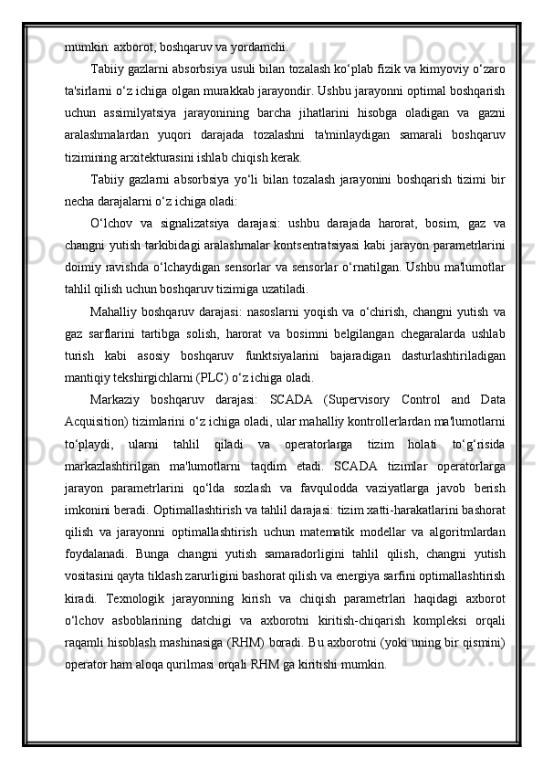 mumkin: axborot, boshqaruv va yordamchi.
Tabiiy gazlarni absorbsiya usuli bilan tozalash ko‘plab fizik va kimyoviy o‘zaro
ta'sirlarni o‘z ichiga olgan murakkab jarayondir. Ushbu jarayonni optimal boshqarish
uchun   assimilyatsiya   jarayonining   barcha   jihatlarini   hisobga   oladigan   va   gazni
aralashmalardan   yuqori   darajada   tozalashni   ta'minlaydigan   samarali   boshqaruv
tizimining arxitekturasini ishlab chiqish kerak.
Tabiiy   gazlarni   absorbsiya   yo‘li   bilan   tozalash   jarayonini   boshqarish   tizimi   bir
necha darajalarni o‘z ichiga oladi:
O‘lchov   va   signalizatsiya   darajasi:   ushbu   darajada   harorat,   bosim,   gaz   va
changni yutish tarkibidagi aralashmalar  kontsentratsiyasi  kabi jarayon parametrlarini
doimiy  ravishda   o‘lchaydigan   sensorlar   va   sensorlar   o‘rnatilgan.   Ushbu   ma'lumotlar
tahlil qilish uchun boshqaruv tizimiga uzatiladi.
Mahalliy   boshqaruv   darajasi:   nasoslarni   yoqish   va   o‘chirish,   changni   yutish   va
gaz   sarflarini   tartibga   solish,   harorat   va   bosimni   belgilangan   chegaralarda   ushlab
turish   kabi   asosiy   boshqaruv   funktsiyalarini   bajaradigan   dasturlashtiriladigan
mantiqiy tekshirgichlarni (PLC) o‘z ichiga oladi.
Markaziy   boshqaruv   darajasi:   SCADA   (Supervisory   Control   and   Data
Acquisition) tizimlarini o‘z ichiga oladi, ular mahalliy kontrollerlardan ma'lumotlarni
to‘playdi,   ularni   tahlil   qiladi   va   operatorlarga   tizim   holati   to‘g‘risida
markazlashtirilgan   ma'lumotlarni   taqdim   etadi.   SCADA   tizimlar   operatorlarga
jarayon   parametrlarini   qo‘lda   sozlash   va   favqulodda   vaziyatlarga   javob   berish
imkonini beradi.   Optimallashtirish va tahlil darajasi: tizim xatti-harakatlarini bashorat
qilish   va   jarayonni   optimallashtirish   uchun   matematik   modellar   va   algoritmlardan
foydalanadi.   Bunga   changni   yutish   samaradorligini   tahlil   qilish,   changni   yutish
vositasini qayta tiklash zarurligini bashorat qilish va energiya sarfini optimallashtirish
kiradi.   Texnologik   jarayonning   kirish   va   chiqish   parametrlari   haqidagi   axborot
о‘lchov   asboblarining   datchigi   va   axborotni   kiritish-chiqarish   kompleksi   orqali
raqamli hisoblash mashinasiga (RHM) boradi. Bu axborotni (yoki uning bir qismini)
operator ham aloqa qurilmasi orqali RHM ga kiritishi mumkin.