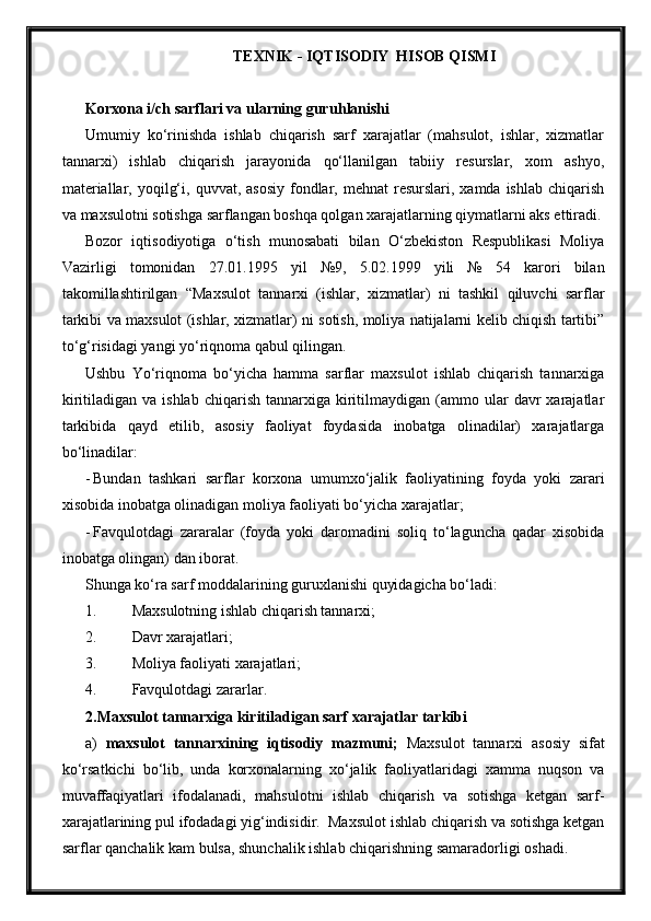 TEXNIK - IQTISODIY  HISOB QISMI
Korxona i/ch sarflari va ularning guru h lanishi
Umumiy   ko‘rinishda   ishlab   chiqarish   sarf   xarajatlar   (mahsulot,   ishlar,   xizmatlar
tannarxi)   ishlab   chiqarish   jarayonida   qo‘llanilgan   tabiiy   resurslar,   xom   ashyo,
materiallar,  yoqilg‘i,  quvvat, asosiy   fondlar, mehnat  resurslari,  xamda ishlab  chiqarish
va maxsulotni sotishga sarflangan boshqa qolgan xarajatlarning qiymatlarni aks ettiradi.
Bozor   iqtisodiyotiga   o‘tish   munosabati   bilan   O‘zbekiston   Respublikasi   Moliya
Vazirligi   tomonidan   27.01.1995   yil   №9,   5.02.1999   yili   №   54   karori   bilan
takomillashtirilgan   “Maxsulot   tannarxi   (ishlar,   xizmatlar)   ni   tashkil   qiluvchi   sarflar
tarkibi va maxsulot (ishlar, xizmatlar) ni sotish, moliya natijalarni kelib chiqish tartibi”
to‘g‘risidagi yangi yo‘riqnoma qabul qilingan.
Ushbu   Yo‘riqnoma   bo‘yicha   hamma   sarflar   maxsulot   ishlab   chiqarish   tannarxiga
kiritiladigan  va  ishlab   chiqarish  tannarxiga  kiritilmaydigan  (ammo  ular   davr  xarajatlar
tarkibida   qayd   etilib,   asosiy   faoliyat   foydasida   inobatga   olinadilar)   xarajatlarga
bo‘linadilar:
- Bundan   tashkari   sarflar   korxona   umumxo‘jalik   faoliyatining   foyda   yoki   zarari
xisobida inobatga olinadigan moliya faoliyati bo‘yicha xarajatlar;
- Favqulotdagi   zararalar   (foyda   yoki   daromadini   soliq   to‘laguncha   qadar   xisobida
inobatga olingan) dan iborat.
Shunga ko‘ra sarf moddalarining guruxlanishi quyidagicha bo‘ladi:
1. Maxsulotning ishlab chiqarish tannarxi;
2. Davr xarajatlari;
3. Moliya faoliyati xarajatlari;
4. Favqulotdagi zararlar.
2. Maxsulot tannarxiga kiritiladigan sarf xarajatlar tarkibi
a)   maxsulot   tannarxining   iqtisodiy   mazmuni;   Maxsulot   tannarxi   asosiy   sifat
ko‘rsatkichi   bo‘lib,   unda   korxonalarning   xo‘jalik   faoliyatlaridagi   xamma   nuqson   va
muvaffaqiyatlari   ifodalanadi,   mahsulotni   ishlab   chiqarish   va   sotishga   ketgan   sarf-
xarajatlarining pul ifodadagi yig‘indisidir.  Maxsulot ishlab chiqarish va sotishga ketgan
sarflar qanchalik kam bulsa, shunchalik ishlab chiqarishning samaradorligi oshadi.