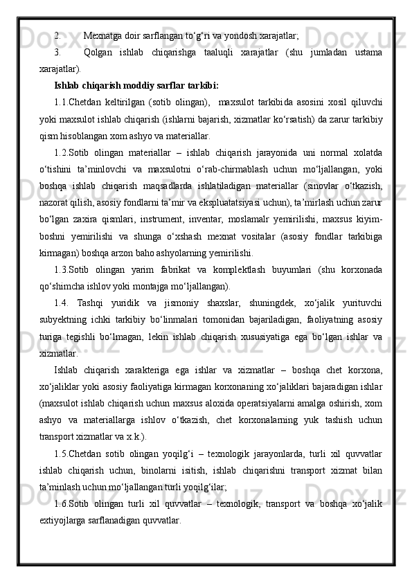 2. Mexnatga doir sarflangan to‘g‘ri va  yondosh x arajatlar;
3. Qolgan   ishlab   chiqarishga   taaluqli   xarajatlar   (shu   jumladan   ustama
xarajatlar).
Ishlab chiqarish moddiy sarflar tarkibi:
1 .1.Chetdan   keltirilgan   (sotib   olin g an) ,     maxsulot   tarkibi da   asosini   xosil   qiluvchi
yoki maxsulot ishlab chiqarish (ishlar ni bajarish , xizmat lar  ko‘rsatish) da zarur  tarkibiy
qism hisoblangan  xom ashyo va materiallar .
1.2.Sotib   olingan   materiallar   –   ishlab   chiqarish   jarayonida   uni   normal   xolatda
o‘tishini   ta’minlovchi   va   maxsulotni   o‘rab-chirmablash   uchun   mo‘ljallangan,   yoki
boshqa   ishlab   chiqarish   maqsadlarda   ishlatiladigan   materiallar   (sinovlar   o‘tkazish,
nazorat qilish, asosiy fondlarni ta’mir va ekspluatatsiyasi uchun), ta’mirlash uchun zarur
bo‘lgan   zaxira   qismlari,   instrument,   inventar,   moslamalr   yemirilishi,   maxsus   kiyim-
boshni   yemirilishi   va   shunga   o‘xshash   mexnat   vositalar   (asosiy   fondlar   tarkibiga
kirmagan) boshqa arzon baho ashyolarning yemirilishi.
1.3.Sotib   olingan   yarim   fabrikat   va   komplektlash   buyumlari   (shu   korxonada
qo‘shimcha ishlov yoki montajga mo‘ljallangan).
1.4.   Tashqi   yuridik   va   jismoniy   shaxslar,   shuningdek,   xo‘jalik   yurituvchi
subyektning   ichki   tarkibiy   bo‘linmalari   tomonidan   bajariladigan,   faoliyatning   asosiy
turiga   tegishli   bo‘lmagan,   lekin   ishlab   chiqarish   xususiyatiga   ega   bo‘lgan   ishlar   va
xizmatlar.
Ishlab   chiqarish   xarakteriga   ega   ishlar   va   xizmatlar   –   boshqa   chet   korxona,
xo‘jaliklar yoki asosiy faoliyatiga kirmagan korxonaning xo‘jaliklari bajaradigan ishlar
(maxsulot ishlab chiqarish uchun maxsus aloxida operatsiyalarni amalga oshirish, xom
ashyo   va   materiallarga   ishlov   o‘tkazish,   chet   korxonalarning   yuk   tashish   uchun
transport xizmatlar va x.k.).
1.5.Chetdan   sotib   olingan   yoqilg‘i   –   texnologik   jarayonlarda,   turli   xil   quvvatlar
ishlab   chiqarish   uchun,   binolarni   isitish,   ishlab   chiqarishni   transport   xizmat   bilan
ta’minlash uchun mo‘ljallangan turli yoqilg‘ilar;
1.6.Sotib   olingan   turli   xil   quvvatlar   –   texnologik,   transport   va   boshqa   xo‘jalik
extiyojlarga sarflanadigan quvvatlar. 