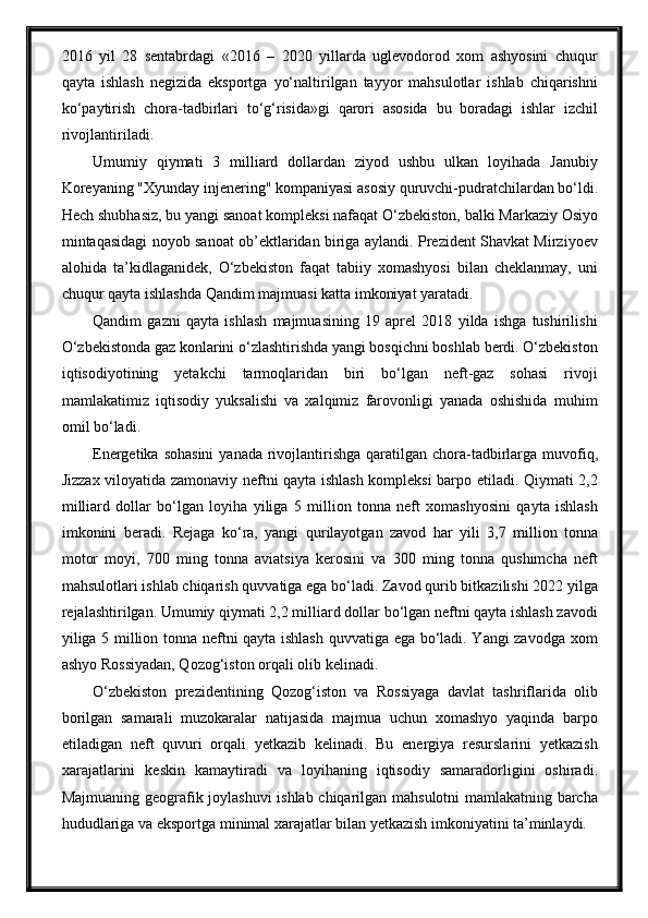 2016   yil   28   sentabrdagi   «2016   –   2020   yillarda   uglevodorod   xom   ashyosini   chuqur
qayta   ishlash   negizida   eksportga   yo‘naltirilgan   tayyor   mahsulotlar   ishlab   chiqarishni
ko‘paytirish   chora-tadbirlari   to‘g‘risida»gi   qarori   asosida   bu   boradagi   ishlar   izchil
rivojlantiriladi.
Umumiy   qiymati   3   milliard   dollardan   ziyod   ushbu   ulkan   loyihada   Janubiy
Koreyaning "Xyunday injenering" kompaniyasi asosiy quruvchi-pudratchilardan bo‘ldi.
Hech shubhasiz, bu yangi sanoat kompleksi nafaqat O‘zbekiston, balki Markaziy Osiyo
mintaqasidagi noyob sanoat ob’ektlaridan biriga aylandi. Prezident Shavkat Mirziyoev
alohida   ta’kidlaganidek,   O‘zbekiston   faqat   tabiiy   xomashyosi   bilan   cheklanmay,   uni
chuqur qayta ishlashda Qandim majmuasi katta imkoniyat yaratadi.
Qandim   gazni   qayta   ishlash   majmuasining   19   aprel   2018   yilda   ishga   tushirilishi
O‘zbekistonda gaz konlarini o‘zlashtirishda yangi bosqichni boshlab berdi. O‘zbekiston
iqtisodiyotining   yetakchi   tarmoqlaridan   biri   bo‘lgan   neft-gaz   sohasi   rivoji
mamlakatimiz   iqtisodiy   yuksalishi   va   xalqimiz   farovonligi   yanada   oshishida   muhim
omil bo‘ladi.
Energetika sohasini  yanada  rivojlantirishga qaratilgan chora-tadbirlarga muvofiq,
Jizzax viloyatida zamonaviy neftni qayta ishlash kompleksi barpo etiladi. Qiymati 2,2
milliard   dollar   bo‘lgan   loyiha   yiliga   5   million   tonna   neft   xomashyosini   qayta   ishlash
imkonini   beradi.   Rejaga   ko‘ra,   yangi   qurilayotgan   zavod   har   yili   3,7   million   tonna
motor   moyi,   700   ming   tonna   aviatsiya   kerosini   va   300   ming   tonna   qushimcha   neft
mahsulotlari ishlab chiqarish quvvatiga ega bo‘ladi. Zavod qurib bitkazilishi 2022 yilga
rejalashtirilgan. Umumiy qiymati 2,2 milliard dollar bo‘lgan neftni qayta ishlash zavodi
yiliga 5 million tonna neftni qayta ishlash quvvatiga ega bo‘ladi. Yangi zavodga xom
ashyo Rossiyadan, Qozog‘iston orqali olib kelinadi.
O‘zbekiston   prezidentining   Qozog‘iston   va   Rossiyaga   davlat   tashriflarida   olib
borilgan   samarali   muzokaralar   natijasida   majmua   uchun   xomashyo   yaqinda   barpo
etiladigan   neft   quvuri   orqali   yetkazib   kelinadi.   Bu   energiya   resurslarini   yetkazish
xarajatlarini   keskin   kamaytiradi   va   loyihaning   iqtisodiy   samaradorligini   oshiradi.
Majmuaning geografik joylashuvi ishlab chiqarilgan mahsulotni mamlakatning barcha
hududlariga va eksportga minimal xarajatlar bilan yetkazish imkoniyatini ta’minlaydi. 