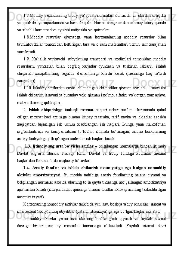 1.7.Moddiy   resurslarning   tabiiy   yo‘qolish   normalari   doirasida   va   ulardan   ortiqcha
yo‘qotilishi, yaroqsizlanishi va kam chiqishi. Norma chegarasidan oshmay tabiiy qurishi
va sababli kamomad va aynishi natijasida yo‘qotmalar.
1.8.Moddiy   resurslar   qiymatiga   yana   korxonalarning   moddiy   resurslar   bilan
ta’minlovchilar   tomonidan   keltirilgan   tara   va   o‘rash   materiallari   uchun   sarf   xarajatlari
xam kiradi.
1.9.   Xo‘jalik   yurituvchi   subyektning   transporti   va   xodimlari   tomonidan   moddiy
resurslarni   yetkazish   bilan   bog‘liq   xarjatlar   (yuklash   va   tushirish   ishlari),   ishlab
chiqarish   xarajatlarining   tegishli   elementlariga   kirishi   kerak   (mehnatga   haq   to‘lash
xarajatlari) 
1.10. Moddiy sarflardan qayta ishlanadigan chiqindilar qiymati ayriladi – maxsulot
ishlab chiqarish jarayonida butunlay yoki qisman iste’mol sifatini yo‘qotgan xom ashyo,
materiallarning qoldiqlari.
2.   Ishlab   chiqarishga   taaluqli   mexnat   haqlari   uchun   sarflar   -   korxonada   qabul
etilgan   mexnat   haqi   tizimiga   binoan   ishbay   rassenka,   tarif   stavka   va   okladlar   asosida
xaqiqatdan   bajarilgan   ish   uchun   xisoblangan   ish   haqlari.   Bunga   yana   mukofotlar,
rag‘batlantirish   va   kompensatsion   to‘lovlar,   shtatida   bo‘lmagan,   ammo   korxonaning
asosiy faoliyatiga jalb qilingan xodimlar ish haqlari kiradi. 
  1.3. Ijtimoiy sug‘urta bo‘yicha sarflar   – belgilangan normalarga binoan ijtimoiy
Davlat   sug‘urta   idoralar   Nafaqa   fondi,   Davlat   va   tibbiy   fondiga   xodimlar   mexnat
haqlaridan foiz xisobida majburiy to‘lovlar. 
1.4.   Asosiy   fondlar   va   ishlab   chikarish   axamiyatiga   ega   bulgan   nomoddiy
aktivlar   amortizatsiyasi.   Bu   modda   tarkibiga   asosiy   fondlarning   balans   qiymati   va
belgilangan normalar asosida ularning to‘la qayta tiklashga mo‘ljallangan amortizatsiya
ajratmalari kiradi (shu jumladan qonunga binoan fondlar aktiv qismining tezlashtirilgan
amortizatsiyasi).
Korxonaning nomoddiy aktivlar tarkibida yer, suv, boshqa tabiiy resurslar, sanoat va
intellektual (akliy) mulq obyektlar (patent, litsenziya) ga ega bo‘lgan haqlar aks etadi.
Nomoddiy   aktivlar   yemirilishi   ularning   boshlang‘ich   qiymati   va   foydali   xizmat
davriga   binoan   xar   oy   maxsulot   tannarxiga   o‘tkaziladi.   Foydali   xizmat   davri 