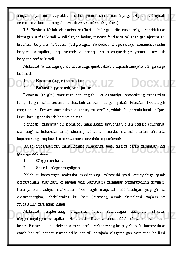 aniqlanmagan nomoddiy aktivlar uchun yemirilish normasi 5 yilga belgilanadi (foydali
xizmat davr korxonaning faoliyat davridan oshmasligi shart).
1.5.   Boshqa   ishlab   chiqarish   sarflari   –   bularga   oldin   qayd   etilgan   moddalarga
kirmagan  sarflar  kiradi  –  soliqlar, to‘lovlar,  maxsus  fondlarga to‘lanadigan  ajratmalar,
kreditlar   bo‘yicha   to‘lovlar   (belgilangan   stavkalar,   chegarasida),   komandirovkalar
bo‘yicha   xarajatlar,   aloqa   xizmati   va   boshqa   ishlab   chiqarish   jarayonini   ta’minlash
bo‘yicha sarflar kiradi.
Mahsulot  tannarxiga qo‘shilish usuliga qarab ishlab chiqarish xarajatlari 2  guruxga
bo‘linadi:
1. Bevosita (tug‘ri) xarajatlar.
2. Bnlvosita (yondosh) xarajatlar .
Bevosita   (to‘g‘ri)   xarajatlar   deb   tegishli   kalkulyatsiya   obyektining   tannarxiga
to‘ppa-to‘gri,   ya’ni   bevosita   o‘tkaziladigan   xarajatlarga   aytiladi.   Masalan,   texnologik
maqsadda sarflangan xom ashyo va asosiy materiallar, ishlab chiqarishda band bo‘lgan
ishchilarning asosiy ish haqi va hokazo.
Yondosh     xarajatlar   bir   necha   xil   mahsulogni   tayyorlash   bilan   bog‘liq   (energiya,
suv,   bug‘   va   hokazolar   sarfi),   shuning   uchun   ular   mazkur   mahsulot   turlari   o‘rtasida
taqsimotning aniq bazalariga mutanosib ravishda taqsimlanadi.
Ishlab   chiqariladigan   mahsulotning   miqdoriga   bog‘liqligiga   qarab   xarajatlar   ikki
guruhga bo‘linadi:
1. O‘zgaruvcha n .
2. Shartli -  o‘zgarmaydigan.
Ishlab   chikarayotgan   mahsulot   miqdorining   ko‘payishi   yoki   kamayishiga   qarab
o‘zgaradigan   (ular   ham   ko‘payadi   yoki   kamayadi)   xarajatlar   o‘zgaruvchan   deyiladi.
Bularga   xom   ashyo,   materiallar,   texnologik   maqsadda   ishlatiladigan   yoqilg‘i   va
elektroenergiya,   ishchilarning   ish   haqi   (qisman) ,   asbob-uskunalarni   saq l ash   va
foydalanish xarajatlari kiradi.
Mahsulot   miqdorining   o‘zgarishi   ta’sir   etmaydigan   xarajatlar   shartli -
o‘zgarma y digan   xarajatlar   deb   ataladi.   Bularga   umumishlab   chiqarish   xarajatlari
kiradi. Bu xarajatlar tarkibida xam mahsulot mikdorining ko‘payishi yoki kamayishiga
qarab   har   xil   sanoat   tarmoqlarida   har   xil   darajada   o‘zgaradigan   xarajatlar   bo‘lishi
