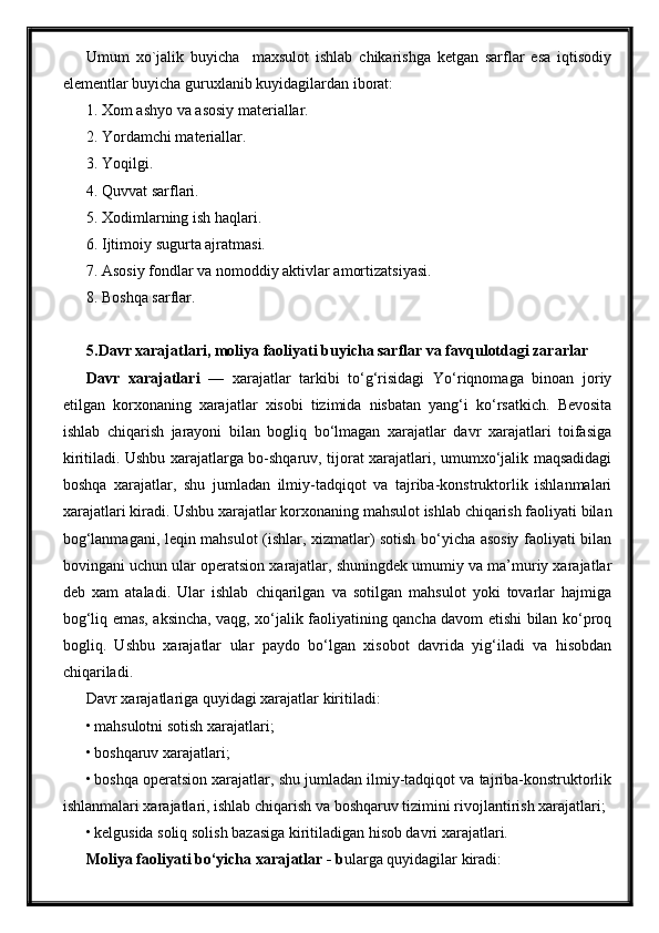 Umum   xo`jalik   buyicha     maxsulot   ishlab   chikarishga   ketgan   sarflar   esa   iqtisodiy
elementlar buyicha guruxlanib kuyidagilardan iborat:
1. Xom ashyo va asosiy materiallar.
2. Yordamchi materiallar.
3. Yoqilgi.
4. Quvvat sarflari.
5. Xodimlarning ish haqlari.
6. Ijtimoiy sugurta ajratmasi.
7. Asosiy fondlar va nomoddiy aktivlar amortizatsiyasi.
8. Boshqa sarflar.
5.Davr xarajatlari, moliya faoliyati buyicha sarflar va favqulotdagi zararlar
Davr   xarajatlari   —   xarajatlar   tarkibi   to‘g‘risidagi   Yo‘riqnomaga   binoan   joriy
etilgan   korxonaning   xarajatlar   xisobi   tizimida   nisbatan   yang‘i   ko‘rsatkich.   Bevosita
ishlab   chiqarish   jarayoni   bilan   bogliq   bo‘lmagan   xarajatlar   davr   xarajatlari   toifasiga
kiritiladi. Ushbu xarajatlarga bo-shqaruv, tijorat xarajatlari, umumxo‘jalik maqsadidagi
boshqa   xarajatlar,   shu   jumladan   ilmiy-tadqiqot   va   tajriba-konstruktorlik   ishlanmalari
xarajatlari kiradi. Ushbu xarajatlar korxonaning mahsulot ishlab chiqarish faoliyati bilan
bog‘lanmagani, leqin mahsulot (ishlar, xizmatlar) sotish bo‘yicha asosiy faoliyati bilan
bovingani uchun ular operatsion xarajatlar, shuningdek umumiy va ma’muriy xarajatlar
deb   xam   ataladi.   Ular   ishlab   chiqarilgan   va   sotilgan   mahsulot   yoki   tovarlar   hajmiga
bog‘liq emas, aksincha, vaqg, xo‘jalik faoliyatining qancha davom etishi bilan ko‘proq
bogliq.   Ushbu   xarajatlar   ular   paydo   bo‘lgan   xisobot   davrida   yig‘iladi   va   hisobdan
chiqariladi.
Davr xarajatlariga quyidagi xarajatlar kiritiladi:
• mahsulotni sotish xarajatlari;
• boshqaruv xarajatlari;
• boshqa operatsion xarajatlar, shu jumladan ilmiy-tadqiqot va tajriba-konstruktorlik
ishlanmalari xarajatlari, ishlab chiqarish va boshqaruv tizimini rivojlantirish xarajatlari;
• kelgusida soliq solish bazasiga kiritiladigan hisob davri xarajatlari.
Moliya faoliyati bo‘yicha xarajatlar  - b ularga quyidagilar kiradi: 