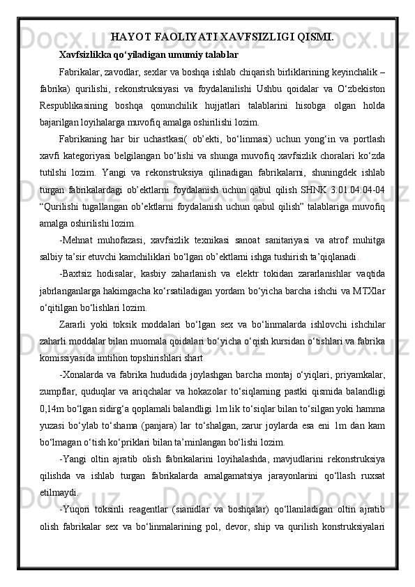 HAYOT FAOLIYATI XAVFSIZLIGI QISMI.
Xavfsizlikka qo‘yiladigan umumiy talablar
Fabrikalar, zavodlar, sexlar va boshqa ishlab chiqarish birliklarining keyinchalik –
fabrika)   qurilishi,   rekonstruksiyasi   va   foydalanilishi   Ushbu   qoidalar   va   O‘zbekiston
Respublikasining   boshqa   qonunchilik   hujjatlari   talablarini   hisobga   olgan   holda
bajarilgan loyihalarga muvofiq amalga oshirilishi lozim.
Fabrikaning   har   bir   uchastkasi(   ob’ekti,   bo‘linmasi)   uchun   yong‘in   va   portlash
xavfi   kategoriyasi   belgilangan   bo‘lishi   va   shunga   muvofiq   xavfsizlik   choralari   ko‘zda
tutilshi   lozim.   Yangi   va   rekonstruksiya   qilinadigan   fabrikalarni,   shuningdek   ishlab
turgan   fabrikalardagi   ob’ektlarni   foydalanish   uchun   qabul   qilish   SHNK   3.01.04.04-04
“Qurilishi  tugallangan ob’ektlarni  foydalanish  uchun qabul  qilish” talablariga muvofiq
amalga oshirilishi lozim.
-Mehnat   muhofazasi,   xavfsizlik   texnikasi   sanoat   sanitariyasi   va   atrof   muhitga
salbiy ta’sir etuvchi kamchiliklari bo‘lgan ob’ektlarni ishga tushirish ta’qiqlanadi .
-Baxtsiz   hodisalar,   kasbiy   zaharlanish   va   elektr   tokidan   zararlanishlar   vaqtida
jabrlanganlarga hakimgacha ko‘rsatiladigan yordam bo‘yicha barcha ishchi va MTXlar
o‘qitilgan bo‘lishlari lozim.
Zararli   yoki   toksik   moddalari   bo‘lgan   sex   va   bo‘linmalarda   ishlovchi   ishchilar
zaharli moddalar bilan muomala qoidalari bo‘yicha o‘qish kursidan o‘tishlari va fabrika
komissiyasida imtihon topshirishlari shart
-Xonalarda  va   fabrika  hududida  joylashgan   barcha  montaj   o‘yiqlari,  priyamkalar,
zumpflar,   quduqlar   va   ariqchalar   va   hokazolar   to‘siqlarning   pastki   qismida   balandligi
0,14m bo‘lgan sidirg‘a qoplamali balandligi 1m lik to‘siqlar bilan to‘silgan yoki hamma
yuzasi   bo‘ylab   to‘shama   (panjara)   lar   to‘shalgan,   zarur   joylarda   esa   eni   1m   dan   kam
bo‘lmagan o‘tish ko‘priklari bilan ta’minlangan bo‘lishi lozim.
-Yangi   oltin   ajratib   olish   fabrikalarini   loyihalashda,   mavjudlarini   rekonstruksiya
qilishda   va   ishlab   turgan   fabrikalarda   amalgamatsiya   jarayonlarini   qo‘llash   ruxsat
etilmaydi.
-Yuqori   toksinli   reagentlar   (sianidlar   va   boshqalar)   qo‘llaniladigan   oltin   ajratib
olish   fabrikalar   sex   va   bo‘linmalarining   pol,   devor,   ship   va   qurilish   konstruksiyalari 