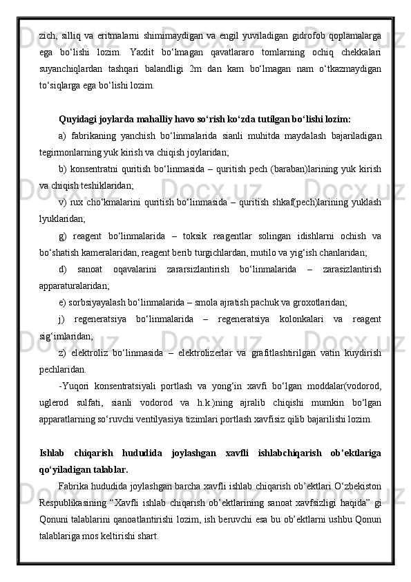 zich,   silliq   va   eritmalarni   shimimaydigan   va   engil   yuviladigan   gidrofob   qoplamalarga
ega   bo‘lishi   lozim.   Yaxlit   bo‘lmagan   qavatlararo   tomlarning   ochiq   chekkalari
suyanchiqlardan   tashqari   balandligi   2m   dan   kam   bo‘lmagan   nam   o‘tkazmaydigan
to‘siqlarga ega bo‘lishi lozim.
Quyidagi joylarda mahalliy havo so‘rish ko‘zda tutilgan bo‘lishi lozim:
a)   fabrikaning   yanchish   bo‘linmalarida   sianli   muhitda   maydalash   bajariladigan
tegirmonlarning yuk kirish va chiqish joylaridan;
b)   konsentratni   quritish  bo‘linmasida  –  quritish  pech  (baraban)larining yuk  kirish
va chiqish teshiklaridan;
v)  rux  cho‘kmalarini  quritish  bo‘linmasida  –  quritish  shkaf(pech)larining  yuklash
lyuklaridan;
g)   reagent   bo‘linmalarida   –   toksik   reagentlar   solingan   idishlarni   ochish   va
bo‘shatish kameralaridan, reagent berib turgichlardan, mutilo va yig‘ish chanlaridan;
d)   sanoat   oqavalarini   zararsizlantirish   bo‘linmalarida   –   zarasizlantirish
apparaturalaridan;
e) sorbsiyayalash bo‘linmalarida – smola ajratish pachuk va groxotlaridan;
j)   regeneratsiya   bo‘linmalarida   –   regeneratsiya   kolonkalari   va   reagent
sig‘imlaridan;
z)   elektroliz   bo‘linmasida   –   elektrolizerlar   va   grafitlashtirilgan   vatin   kuydirish
pechlaridan.
-Yuqori   konsentratsiyali   portlash   va   yong‘in   xavfi   bo‘lgan   moddalar(vodorod,
uglerod   sulfati,   sianli   vodorod   va   h.k.)ning   ajralib   chiqishi   mumkin   bo‘lgan
apparatlarning so‘ruvchi ventilyasiya tizimlari portlash xavfisiz qilib bajarilishi lozim. 
Ishlab   chiqarish   hududida   joylashgan   xavfli   ishlabchiqarish   ob’ektlariga
qo‘yiladigan talablar.
Fabrika hududida joylashgan barcha xavfli ishlab chiqarish ob’ektlari O‘zbekiston
Respublikasining   “Xavfli   ishlab   chiqarish   ob’ektlarining   sanoat   xavfsizligi   haqida”   gi
Qonuni talablarini qanoatlantirishi lozim, ish beruvchi esa bu ob’ektlarni ushbu Qonun
talablariga mos keltirishi shart. 