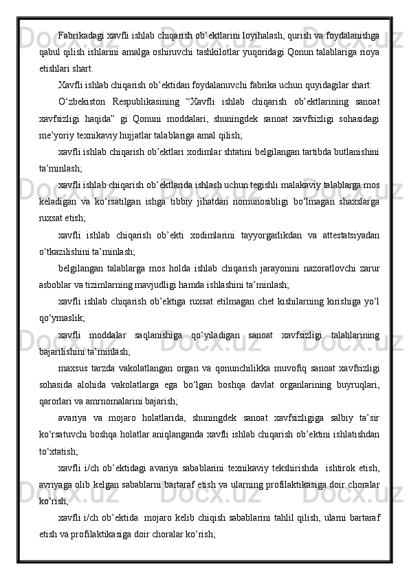 Fabrikadagi xavfli ishlab chiqarish ob’ektlarini loyihalash, qurish va foydalanishga
qabul qilish ishlarini amalga oshiruvchi tashkilotlar yuqoridagi Qonun talablariga rioya
etishlari shart.
Xavfli ishlab chiqarish ob’ektidan foydalanuvchi fabrika uchun quyidagilar shart:
O‘zbekiston   Respublikasining   “Xavfli   ishlab   chiqarish   ob’ektlarining   sanoat
xavfsizligi   haqida”   gi   Qonuni   moddalari,   shuningdek   sanoat   xavfsizligi   sohasidagi
me’yoriy texnikaviy hujjatlar   talablariga   amal qilish;
xavfli ishlab chiqarish ob’ektlari xodimlar shtatini belgilangan tartibda butlanishini
ta’minlash; 
xavfli ishlab chiqarish ob’ektlarida ishlash uchun tegishli malakaviy talablarga mos
keladigan   va   ko‘rsatilgan   ishga   tibbiy   jihatdan   nomunosibligi   bo‘lmagan   shaxslarga
ruxsat etish;
xavfli   ishlab   chiqarish   ob’ekti   xodimlarini   tayyorgarlikdan   va   attestatsiyadan
o‘tkazilishini ta’minlash;
belgilangan   talablarga   mos   holda   ishlab   chiqarish   jarayonini   nazoratlovchi   zarur
asboblar va tizimlarning mavjudligi hamda ishlashini ta’minlash;
xavfli   ishlab   chiqarish   ob’ektiga   ruxsat   etilmagan   chet   kishilarning   kirishiga   yo‘l
qo‘ymaslik;
xavfli   moddalar   saqlanishiga   qo‘yiladigan   sanoat   xavfsizligi   talablarining
bajarilishini ta’minlash;
maxsus   tarzda   vakolatlangan   organ   va   qonunchilikka   muvofiq   sanoat   xavfsizligi
sohasida   alohida   vakolatlarga   ega   bo‘lgan   boshqa   davlat   organlarining   buyruqlari,
qarorlari va amrnomalarini bajarish;
avariya   va   mojaro   holatlarida,   shuningdek   sanoat   xavfsizligiga   salbiy   ta’sir
ko‘rsatuvchi boshqa holatlar aniqlanganda xavfli ishlab chiqarish ob’ektini ishlatishdan
to‘xtatish;
xavfli   i/ch   ob’ektidagi   avariya   sabablarini   texnikaviy   tekshirishda     ishtirok   etish,
avriyaga olib kelgan sabablarni bartaraf etish va ularning profilaktikasiga doir choralar
ko‘rish;
xavfli i/ch ob’ektida   mojaro kelib chiqish sabablarini tahlil qilish, ularni bartaraf
etish va profilaktikasiga doir choralar ko‘rish; 