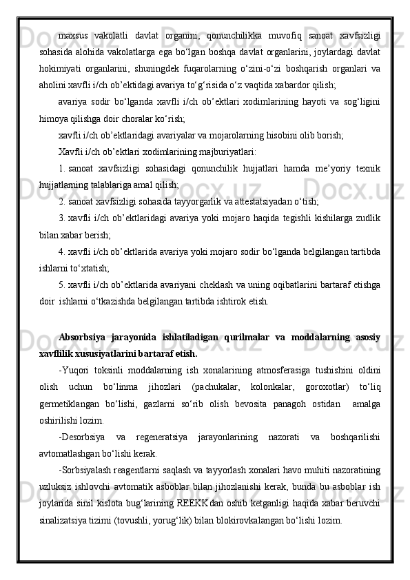 maxsus   vakolatli   davlat   organini,   qonunchilikka   muvofiq   sanoat   xavfsizligi
sohasida   alohida  vakolatlarga   ega   bo‘lgan   boshqa   davlat   organlarini,  joylardagi   davlat
hokimiyati   organlarini,   shuningdek   fuqarolarning   o‘zini-o‘zi   boshqarish   organlari   va
aholini xavfli i/ch ob’ektidagi avariya to‘g‘risida o‘z vaqtida xabardor qilish;
avariya   sodir   bo‘lganda   xavfli   i/ch   ob’ektlari   xodimlarining   hayoti   va   sog‘ligini
himoya qilishga doir choralar ko‘rish;
xavfli i/ch ob’ektlaridagi avariyalar va mojarolarning hisobini olib borish;
Xavfli i/ch ob’ektlari xodimlarining majburiyatlari:
1. sanoat   xavfsizligi   sohasidagi   qonunchilik   hujjatlari   hamda   me’yoriy   texnik
hujjatlarning talablariga amal qilish;
2. sanoat xavfsizligi sohasida tayyorgarlik va attestatsiyadan o‘tish;
3. xavfli   i/ch   ob’ektlaridagi   avariya   yoki   mojaro   haqida   tegishli   kishilarga   zudlik
bilan xabar berish;
4. xavfli i/ch ob’ektlarida avariya yoki mojaro sodir bo‘lganda belgilangan tartibda
ishlarni to‘xtatish;
5. xavfli i/ch ob’ektlarida avariyani cheklash va uning oqibatlarini bartaraf etishga
doir  ishlarni o‘tkazishda belgilangan tartibda ishtirok etish. 
Absorbsiya   jarayonida   ishlatiladigan   qurilmalar   va   moddalarning   asosiy
xavflilik xususiyatlarini bartaraf etish.
-Yuqori   toksinli   moddalarning   ish   xonalarining   atmosferasiga   tushishini   oldini
olish   uchun   bo‘linma   jihozlari   (pachukalar,   kolonkalar,   goroxotlar)   to‘liq
germetiklangan   bo‘lishi,   gazlarni   so‘rib   olish   bevosita   panagoh   ostidan     amalga
oshirilishi lozim.
-Desorbsiya   va   regeneratsiya   jarayonlarining   nazorati   va   boshqarilishi
avtomatlashgan bo‘lishi kerak.
-Sorbsiyalash reagentlarni saqlash va tayyorlash xonalari havo muhiti nazoratining
uzluksiz   ishlovchi   avtomatik   asboblar   bilan   jihozlanishi   kerak,   bunda   bu   asboblar   ish
joylarida  sinil   kislota  bug‘larining  REEKKdan  oshib  ketganligi  haqida   xabar   beruvchi
sinalizatsiya tizimi (tovushli, yorug‘lik) bilan blokirovkalangan bo‘lishi lozim. 