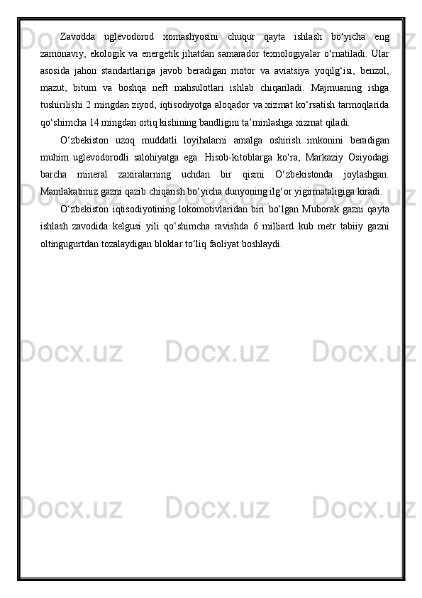 Zavodda   uglevodorod   xomashyosini   chuqur   qayta   ishlash   bo‘yicha   eng
zamonaviy,   ekologik   va   energetik   jihatdan   samarador   texnologiyalar   o‘rnatiladi.   Ular
asosida   jahon   standartlariga   javob   beradigan   motor   va   aviatsiya   yoqilg‘isi,   benzol,
mazut,   bitum   va   boshqa   neft   mahsulotlari   ishlab   chiqariladi.   Majmuaning   ishga
tushirilishi 2 mingdan ziyod, iqtisodiyotga aloqador va xizmat ko‘rsatish tarmoqlarida
qo‘shimcha 14 mingdan ortiq kishining bandligini ta’minlashga xizmat qiladi.
O‘zbekiston   uzoq   muddatli   loyihalarni   amalga   oshirish   imkonini   beradigan
muhim   uglevodorodli   salohiyatga   ega.   Hisob-kitoblarga   ko‘ra,   Markaziy   Osiyodagi
barcha   mineral   zaxiralarning   uchdan   bir   qismi   O‘zbekistonda   joylashgan.
Mamlakatimiz gazni qazib chiqarish bo‘yicha dunyoning ilg‘or yigirmataligiga kiradi.
O‘zbekiston   iqtisodiyotining   lokomotivlaridan   biri   bo‘lgan   Muborak   gazni   qayta
ishlash   zavodida   kelgusi   yili   qo‘shimcha   ravishda   6   milliard   kub   metr   tabiiy   gazni
oltingugurtdan tozalaydigan bloklar to‘liq faoliyat boshlaydi. 