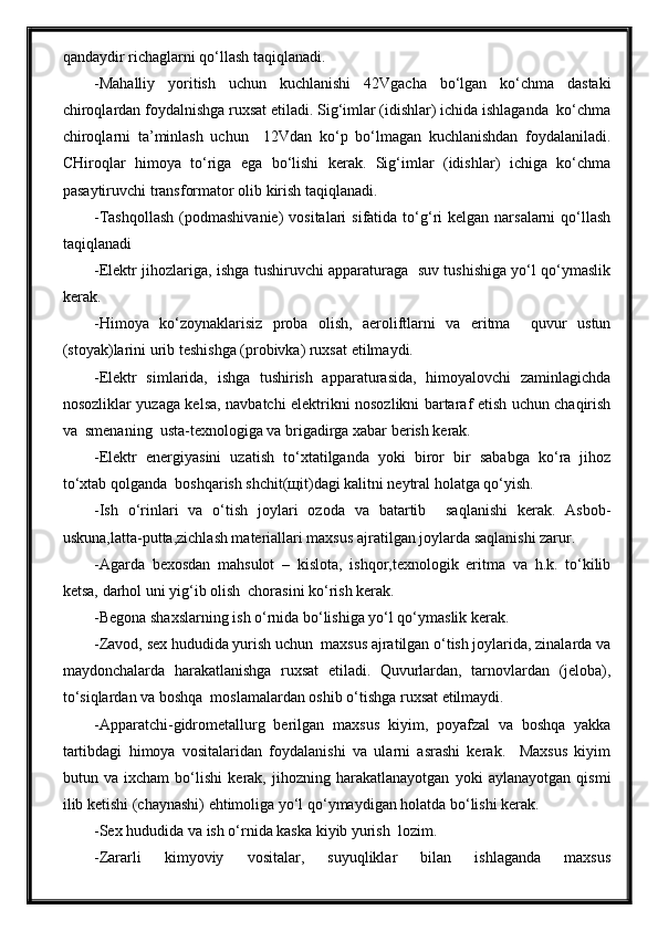 qandaydir richaglarni qo‘llash taqiqlanadi.
-Mahalliy   yoritish   uchun   kuchlanishi   42Vgacha   bo‘lgan   ko‘chma   dastaki
chiroqlardan foydalnishga ruxsat etiladi. Sig‘imlar (idishlar) ichida ishlaganda  ko‘chma
chiroqlarni   ta’minlash   uchun     12Vdan   ko‘p   bo‘lmagan   kuchlanishdan   foydalaniladi.
CHiroqlar   himoya   to‘riga   ega   bo‘lishi   kerak.   Sig‘imlar   (idishlar)   ichiga   ko‘chma
pasaytiruvchi transformator olib kirish taqiqlanadi.
-Tashqollash   (podmashivanie)   vositalari   sifatida to‘g‘ri  kelgan  narsalarni   qo‘llash
taqiqlanadi
-Elektr jihozlariga, ishga tushiruvchi apparaturaga   suv tushishiga yo‘l qo‘ymaslik
kerak.
-Himoya   ko‘zoynaklarisiz   proba   olish,   aeroliftlarni   va   eritma     quvur   ustun
(stoyak)larini urib teshishga (probivka) ruxsat etilmaydi.
-Elektr   simlarida,   ishga   tushirish   apparaturasida,   himoyalovchi   zaminlagichda
nosozliklar yuzaga kelsa, navbatchi elektrikni nosozlikni bartaraf etish uchun chaqirish
va  smenaning  usta-texnologiga va brigadirga xabar berish kerak.
-Elektr   energiyasini   uzatish   to‘xtatilganda   yoki   biror   bir   sababga   ko‘ra   jihoz
to‘xtab qolganda  boshqarish shchit(щit)dagi kalitni neytral holatga qo‘yish.
-Ish   o‘rinlari   va   o‘tish   joylari   ozoda   va   batartib     saqlanishi   kerak.   Asbob-
uskuna,latta-putta,zichlash materiallari maxsus ajratilgan joylarda saqlanishi zarur.
-Agarda   bexosdan   mahsulot   –   kislota,   ishqor,texnologik   eritma   va   h.k.   to‘kilib
ketsa, darhol uni yig‘ib olish  chorasini ko‘rish kerak.
-Begona shaxslarning ish o‘rnida bo‘lishiga yo‘l qo‘ymaslik kerak.
-Zavod, sex hududida yurish uchun  maxsus ajratilgan o‘tish joylarida, zinalarda va
maydonchalarda   harakatlanishga   ruxsat   etiladi.   Quvurlardan,   tarnovlardan   (jeloba),
to‘siqlardan va boshqa  moslamalardan oshib o‘tishga ruxsat etilmaydi.
-Apparatchi-gidrometallurg   berilgan   maxsus   kiyim,   poyafzal   va   boshqa   yakka
tartibdagi   himoya   vositalaridan   foydalanishi   va   ularni   asrashi   kerak.     Maxsus   kiyim
butun   va   ixcham   bo‘lishi   kerak,   jihozning   harakatlanayotgan   yoki   aylanayotgan   qismi
ilib ketishi (chaynashi) ehtimoliga yo‘l qo‘ymaydigan holatda bo‘lishi kerak.
-Sex hududida va ish o‘rnida kaska kiyib yurish  lozim.
-Zararli   kimyoviy   vositalar,   suyuqliklar   bilan   ishlaganda   maxsus 