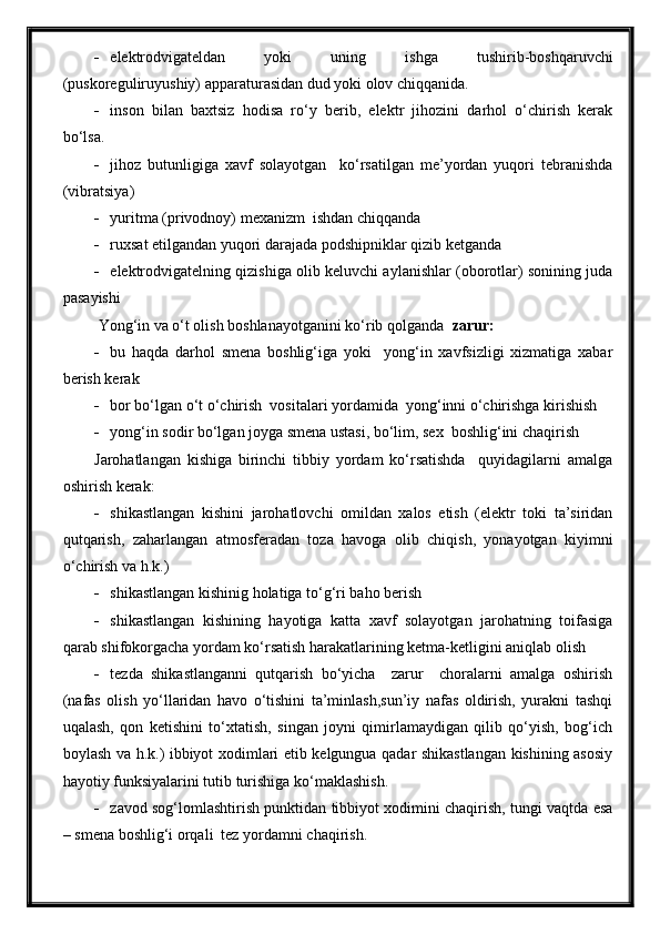  elektrodvigateldan   yoki   uning   ishga   tushirib-boshqaruvchi
(puskoreguliruyushiy) apparaturasidan dud yoki olov chiqqanida.
 inson   bilan   baxtsiz   hodisa   ro‘y   berib,   elektr   jihozini   darhol   o‘chirish   kerak
bo‘lsa.
 jihoz   butunligiga   xavf   solayotgan     ko‘rsatilgan   me’yordan   yuqori   tebranishda
(vibratsiya)
 yuritma (privodnoy) mexanizm  ishdan chiqqanda
 ruxsat etilgandan yuqori darajada podshipniklar qizib ketganda
 elektrodvigatelning qizishiga olib keluvchi aylanishlar (oborotlar) sonining juda
pasayishi
 Yong‘in va o‘t olish boshlanayotganini ko‘rib qolganda   zarur:
 bu   haqda   darhol   smena   boshlig‘iga   yoki     yong‘in   xavfsizligi   xizmatiga   xabar
berish kerak
 bor bo‘lgan o‘t o‘chirish  vositalari yordamida  yong‘inni o‘chirishga kirishish
 yong‘in sodir bo‘lgan joyga smena ustasi, bo‘lim, sex  boshlig‘ini chaqirish
Jarohatlangan   kishiga   birinchi   tibbiy   yordam   ko‘rsatishda     quyidagilarni   amalga
oshirish kerak:
 shikastlangan   kishini   jarohatlovchi   omildan   xalos   etish   (elektr   toki   ta’siridan
qutqarish,   zaharlangan   atmosferadan   toza   havoga   olib   chiqish,   yonayotgan   kiyimni
o‘chirish va h.k.)
 shikastlangan kishinig holatiga to‘g‘ri baho berish
 shikastlangan   kishining   hayotiga   katta   xavf   solayotgan   jarohatning   toifasiga
qarab shifokorgacha yordam ko‘rsatish harakatlarining ketma-ketligini aniqlab olish
 tezda   shikastlanganni   qutqarish   bo‘yicha     zarur     choralarni   amalga   oshirish
(nafas   olish   yo‘llaridan   havo   o‘tishini   ta’minlash,sun’iy   nafas   oldirish,   yurakni   tashqi
uqalash,   qon   ketishini   to‘xtatish,   singan   joyni   qimirlamaydigan   qilib   qo‘yish,   bog‘ich
boylash va h.k.) ibbiyot xodimlari etib kelgungua qadar shikastlangan kishining asosiy
hayotiy funksiyalarini tutib turishiga ko‘maklashish.
 zavod sog‘lomlashtirish punktidan tibbiyot xodimini chaqirish, tungi vaqtda esa
– smena boshlig‘i orqali  tez yordamni chaqirish. 