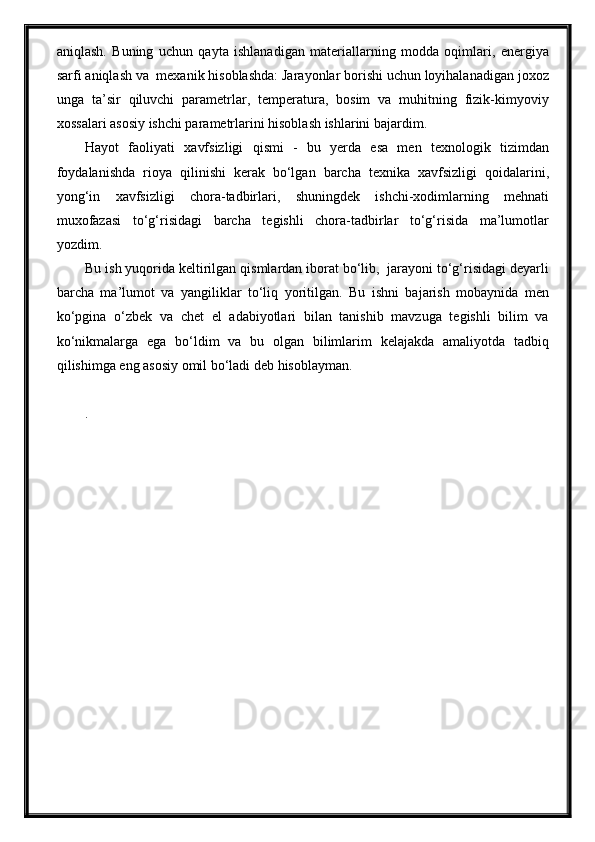 aniqlash.   Buning   uchun   qayta   ishlanadigan   materiallarning   modda   oqimlari,   energiya
sarfi aniqlash va  mexanik hisoblashda: Jarayonlar borishi uchun loyihalanadigan joxoz
unga   ta’sir   qiluvchi   parametrlar,   temperatura,   bosim   va   muhitning   fizik-kimyoviy
xossalari asosiy ishchi parametrlarini hisoblash ishlarini bajardim.
Hayot   faoliyati   xavfsizligi   qismi   -   bu   yerda   esa   men   texnologik   tizimdan
foydalanishda   rioya   qilinishi   kerak   bo‘lgan   barcha   texnika   xavfsizligi   qoidalarini,
yong‘in   xavfsizligi   chora-tadbirlari,   shuningdek   ishchi-xodimlarning   mehnati
muxofazasi   to‘g‘risidagi   barcha   tegishli   chora-tadbirlar   to‘g‘risida   ma’lumotlar
yozdim.
Bu ish yuqorida keltirilgan qismlardan iborat bo‘lib,  jarayoni to‘g‘risidagi deyarli
barcha   ma’lumot   va   yangiliklar   to‘liq   yoritilgan.   Bu   ishni   bajarish   mobaynida   men
ko‘pgina   o‘zbek   va   chet   el   adabiyotlari   bilan   tanishib   mavzuga   tegishli   bilim   va
ko‘nikmalarga   ega   bo‘ldim   va   bu   olgan   bilimlarim   kelajakda   amaliyotda   tadbiq
qilishimga eng asosiy omil bo‘ladi deb hisoblayman.
. 