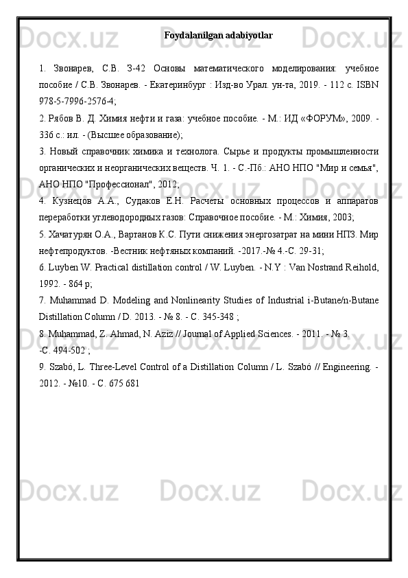 Foydalanilgan adabiyotlar
1.   Звонарев,   С.В.   З-42   Основы   математического   моделирования:   учебное
пособие / С.В. Звонарев. - Екатеринбург : Изд-во Урал. ун-та, 2019. - 112 с. ISBN
978-5-7996-2576-4;
2. Рябов В. Д. Химия нефти и газа: учебное пособие. - М.: ИД «ФОРУМ», 2009. -
336 с.: ил. - (Высшее образование);
3.   Новый   справочник   химика   и   технолога.   Сырье   и   продукты   промышленности
органических и неорганических веществ. Ч. 1. - С.-Пб.: АНО НПО "Мир и семья",
АНО НПО "Профессионал", 2012;
4.   Кузнецов   А.А.,   Судаков   Е.Н.   Расчеты   основных   процессов   и   аппаратов
переработки углеводородных газов: Справочное пособие. - М.: Химия, 2003;
5. Хачатурян О.А., Вартанов К.С. Пути снижения энергозатрат на мини НПЗ. Мир
нефтепродуктов. -Вестник нефтяных компаний. -2017.-№ 4.-С. 29-31;
6. Luyben W. Practical distillation control / W. Luyben. - N.Y : Van Nostrand Reihold,
1992. - 864 p;
7.   Muhammad   D.   Modeling   and   Nonlinearity   Studies   of   Industrial   i-Butane/n-Butane
Distillation Column / D. 2013. - № 8. - C. 345-348 ;
8. Muhammad, Z. Ahmad, N. Aziz // Journal of Applied Sciences. - 2011. - № 3.
-С. 494-502 ;
9. Szabó, L. Three-Level Control of a Distillation Column / L. Szabó // Engineering. -
2012. - №10. - C. 675 681 