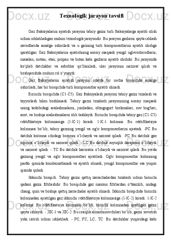 Texnologik jarayon tavsifi  
Gaz fraksiyalarini ajratish jarayoni tabiiy gazni turli fraksiyalarga ajratib olish
uchun ishlatiladigan muhim texnologik jarayondir. Bu jarayon gazlarni qayta ishlash
zavodlarida   amalga   oshiriladi   va   u   gazning   turli   komponentlarini   ajratib   olishga
qaratilgan.   Gaz   fraksiyalarini   ajratishning   asosiy   maqsadi   yengil   uglevodorodlarni,
masalan,   metan,  etan,  propan  va  butan  kabi  gazlarni  ajratib  olishdir.  Bu  jarayonda
ko‘plab   datchiklar   va   asboblar   qo‘llaniladi,   ular   jarayonni   nazorat   qilish   va
boshqarishda muhim rol o‘ynaydi.
Gaz   fraksiyalarini   ajratish   jarayoni   odatda   bir   necha   bosqichda   amalga
oshiriladi, har bir bosqichda turli komponentlar ajratib olinadi. 
Birinchi bosqichda (C1-C5). Gaz fraksiyalash jarayoni tabiiy gazni tozalash va
tayyorlash   bilan   boshlanadi.   Tabiiy   gazni   tozalash   jarayonining   asosiy   maqsadi
uning   tarkibidagi   aralashmalarni,   jumladan,   oltingugurt   birikmalari,   suv   bug'lari,
azot, va boshqa aralashmalarni olib tashlaydi. Birinchi bosqichda tabiiy gaz (C1-C5)
rektifikatsiya   kolonnasiga   (1-K-1)   kiradi.   1-K-1   kolonna:   Bu   rektifikatsiya
kolonnasi   bo‘lib,   tabiiy   gazning   yengil   va   og'ir   komponentlarini   ajratadi.   -PC   Bu
datchik   kolonna   ichidagi   bosimni   o‘lchaydi   va   nazorat   qiladi.   -FC   Bu   datchik   gaz
oqimini  o‘lchaydi  va nazorat  qiladi. - LC Bu datchik suyuqlik darajasini  o‘lchaydi
va nazorat   qiladi. -  TC  Bu  datchik haroratni  o‘lchaydi   va nazorat   qiladi. Bu  yerda
gazning   yengil   va   og'ir   komponentlari   ajratiladi.   Og'ir   komponentlar   kolonning
pastki   qismida   kondensatlanadi   va   ajratib   olinadi,   yengil   komponentlar   esa   yuqori
qismda qoladi. 
Ikkinchi   bosqich.   Tabiiy   gazni   qattiq   zarrachalardan   tozalash   uchun   birinchi
qadam   gazni   filtrlashdir.   Bu   bosqichda   gaz   maxsus   filtrlardan   o‘tkazilib,   undagi
chang, qum va boshqa qattiq zarrachalar ajratib olinadi. Ikkinchi bosqichda birinchi
kolonnadan ajratilgan gaz ikkinchi rektifikatsiya kolonnasiga (1-K-2) kiradi. 1-K-2
kolonna:   Bu   rektifikatsiya   kolonnasi   bo‘lib,   birinchi   kolonnadan   ajratilgan   gazni
qayta ishlaydi. - XK-1 va XK-2: Bu issiqlik almashinuvchilari bo‘lib, gazni sovutish
yoki   isitish   uchun   ishlatiladi.   -   PC,   FC,   LC,   TC:   Bu   datchiklar   yuqoridagi   kabi 