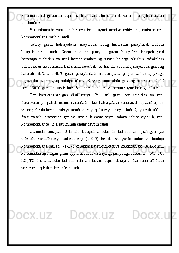 kolonna   ichidagi   bosim,   oqim,   sath   va   haroratni   o‘lchash   va   nazorat   qilish   uchun
qo‘llaniladi.
Bu   kolonnada   yana   bir   bor   ajratish   jarayoni   amalga   oshiriladi,   natijada   turli
komponentlar ajratib olinadi.
Tabiiy   gazni   fraksiyalash   jarayonida   uning   haroratini   pasaytirish   muhim
bosqich   hisoblanadi.   Gazni   sovutish   jarayoni   gazni   bosqichma-bosqich   past
haroratga   tushirish   va   turli   komponentlarning   suyuq   holatga   o‘tishini   ta'minlash
uchun zarur hisoblanadi. Birlamchi sovutish: Birlamchi sovutish jarayonida gazning
harorati -30°C dan -40°C gacha pasaytiriladi. Bu bosqichda propan va boshqa yengil
uglevodorodlar   suyuq   holatga   o‘tadi.   Keyingi   bosqichda   gazning   harorati   -100°C
dan -150°C gacha pasaytiriladi. Bu bosqichda etan va metan suyuq holatga o‘tadi.
Tez   harakatlanadigan   distillatsiya.   Bu   usul   gazni   tez   sovutish   va   turli
fraksiyalarga   ajratish   uchun   ishlatiladi.   Gaz   fraksiyalash   kolonasida   qizdirilib,   har
xil nuqtalarda kondensatsiyalanadi va suyuq fraksiyalar ajratiladi. Qaytarish sikllari
fraksiyalash   jarayonida   gaz   va   suyuqlik   qayta-qayta   kolona   ichida   aylanib,   turli
komponentlar to‘liq ajratilgunga qadar davom etadi.
Uchinchi   bosqich.   Uchinchi   bosqichda   ikkinchi   kolonnadan   ajratilgan   gaz
uchinchi   rektifikatsiya   kolonnasiga   (1-K-3)   kiradi.   Bu   yerda   butan   va   boshqa
komponentlar ajratiladi. -1-K-3 kolonna: Bu rektifikatsiya kolonnasi bo‘lib, ikkinchi
kolonnadan ajratilgan gazni qayta ishlaydi va keyingi jarayonga yuboradi. - PC, FC,
LC, TC:  Bu datchiklar  kolonna ichidagi  bosim, oqim, daraja va haroratni  o‘lchash
va nazorat qilish uchun o’rnatiladi. 