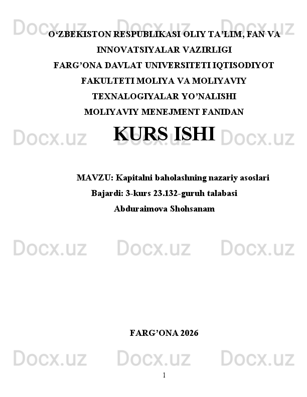 O‘ ZBEKISTON  RESPUBLIKASI OLIY TA’LIM , FAN VA
INNOVATSIYALAR  VAZIRLIGI
FARG’ONA DAVLAT UNIVERSITETI IQTISODIYOT
FAKULTETI MOLIYA VA MOLIYAVIY
TEXNALOGIYALAR YO’NALISHI
MOLIYAVIY MENEJMENT FANIDAN
KURS ISHI
MAVZU:   Kapitalni baholashning nazariy asoslari
Bajardi: 3-kurs 23.132-guruh talabasi
Abduraimova Shohsanam
FARG’ONA 2026
1 