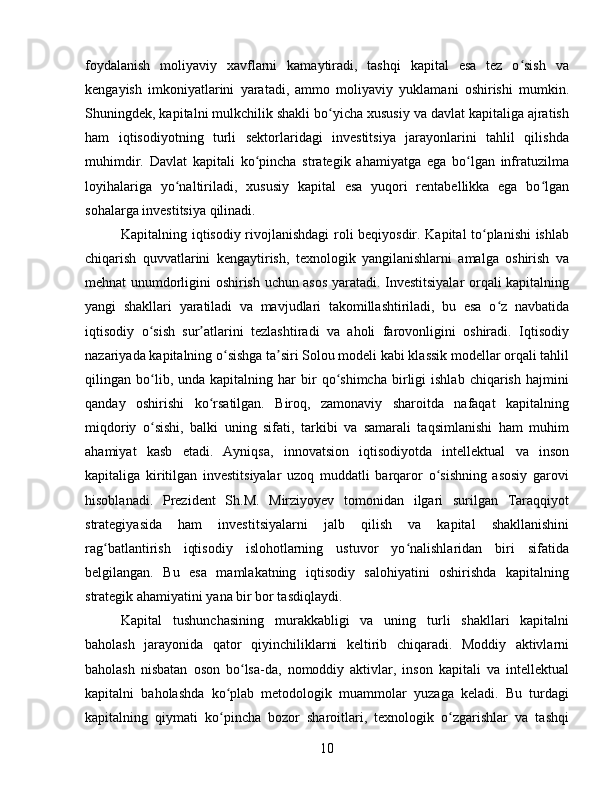 foydalanish   moliyaviy   xavflarni   kamaytiradi,   tashqi   kapital   esa   tez   o sish   vaʻ
kengayish   imkoniyatlarini   yaratadi,   ammo   moliyaviy   yuklamani   oshirishi   mumkin.
Shuningdek, kapitalni mulkchilik shakli bo yicha xususiy va davlat kapitaliga ajratish	
ʻ
ham   iqtisodiyotning   turli   sektorlaridagi   investitsiya   jarayonlarini   tahlil   qilishda
muhimdir.   Davlat   kapitali   ko pincha   strategik   ahamiyatga   ega   bo lgan   infratuzilma	
ʻ ʻ
loyihalariga   yo naltiriladi,   xususiy   kapital   esa   yuqori   rentabellikka   ega   bo lgan	
ʻ ʻ
sohalarga investitsiya qilinadi.
Kapitalning iqtisodiy rivojlanishdagi  roli beqiyosdir. Kapital to planishi ishlab	
ʻ
chiqarish   quvvatlarini   kengaytirish,   texnologik   yangilanishlarni   amalga   oshirish   va
mehnat unumdorligini oshirish uchun asos yaratadi. Investitsiyalar  orqali kapitalning
yangi   shakllari   yaratiladi   va   mavjudlari   takomillashtiriladi,   bu   esa   o z   navbatida	
ʻ
iqtisodiy   o sish   sur atlarini   tezlashtiradi   va   aholi   farovonligini   oshiradi.   Iqtisodiy	
ʻ ʼ
nazariyada kapitalning o sishga ta siri Solou modeli kabi klassik modellar orqali tahlil	
ʻ ʼ
qilingan  bo lib,  unda   kapitalning  har   bir   qo shimcha   birligi   ishlab   chiqarish   hajmini	
ʻ ʻ
qanday   oshirishi   ko rsatilgan.   Biroq,   zamonaviy   sharoitda   nafaqat   kapitalning	
ʻ
miqdoriy   o sishi,   balki   uning   sifati,   tarkibi   va   samarali   taqsimlanishi   ham   muhim	
ʻ
ahamiyat   kasb   etadi.   Ayniqsa,   innovatsion   iqtisodiyotda   intellektual   va   inson
kapitaliga   kiritilgan   investitsiyalar   uzoq   muddatli   barqaror   o sishning   asosiy   garovi	
ʻ
hisoblanadi.   Prezident   Sh.M.   Mirziyoyev   tomonidan   ilgari   surilgan   Taraqqiyot
strategiyasida   ham   investitsiyalarni   jalb   qilish   va   kapital   shakllanishini
rag batlantirish   iqtisodiy   islohotlarning   ustuvor   yo nalishlaridan   biri   sifatida	
ʻ ʻ
belgilangan.   Bu   esa   mamlakatning   iqtisodiy   salohiyatini   oshirishda   kapitalning
strategik ahamiyatini yana bir bor tasdiqlaydi.
Kapital   tushunchasining   murakkabligi   va   uning   turli   shakllari   kapitalni
baholash   jarayonida   qator   qiyinchiliklarni   keltirib   chiqaradi.   Moddiy   aktivlarni
baholash   nisbatan   oson   bo lsa-da,   nomoddiy   aktivlar,   inson   kapitali   va   intellektual	
ʻ
kapitalni   baholashda   ko plab   metodologik   muammolar   yuzaga   keladi.   Bu   turdagi	
ʻ
kapitalning   qiymati   ko pincha   bozor   sharoitlari,   texnologik   o zgarishlar   va   tashqi
ʻ ʻ
10 